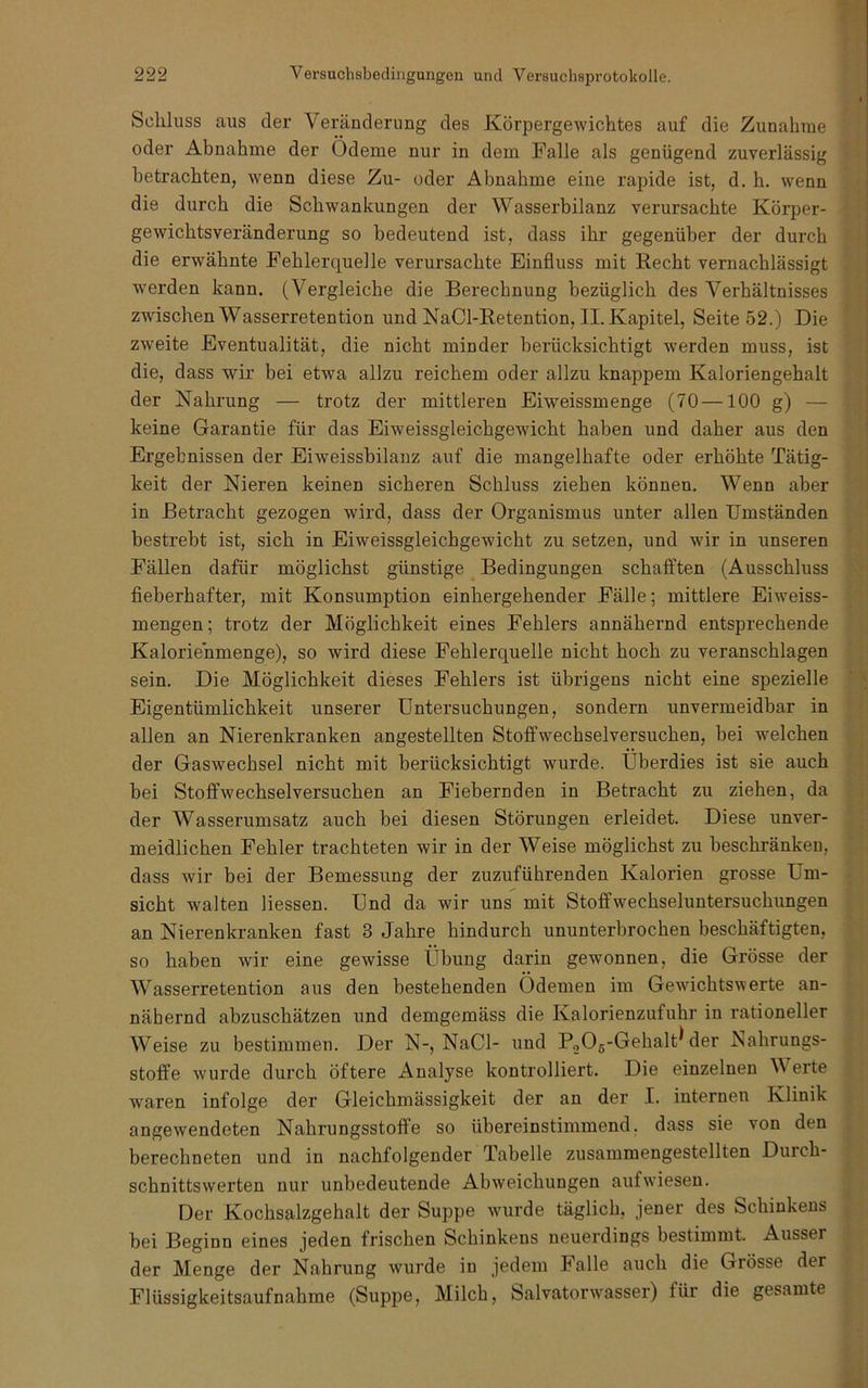 Schluss aus der Veränderung des Körpergewichtes auf die Zunahme oder Abnahme der Ödeme nur in dem Falle als genügend zuverlässig betrachten, wenn diese Zu- oder Abnahme eine rapide ist, d. h. wenn die durch die Schwankungen der Wasserbilanz verursachte Körper- gewichtsveränderung so bedeutend ist, dass ihr gegenüber der durch die erwähnte Fehlerquelle verursachte Einfluss mit Recht vernachlässigt wmrden kann. (Vergleiche die Berechnung bezüglich des Verhältnisses zwischen Wasserretention und NaCl-Retention, II. Kapitel, Seite 52.) Die zweite Eventualität, die nicht minder berücksichtigt werden muss, ist die, dass wir bei etwa allzu reichem oder allzu knappem Kaloriengehalt der Nahrung — trotz der mittleren Eiweissmenge (70—100 g) — keine Garantie für das Eiweissgleichgewicht haben und daher aus den Ergebnissen der Eiweissbilanz auf die mangelhafte oder erhöhte Tätig- keit der Nieren keinen sicheren Schluss ziehen können. Wenn aber in Betracht gezogen wird, dass der Organismus unter allen Umständen bestrebt ist, sich in Eiweissgleichgewicht zu setzen, und wir in unseren Fällen dafür möglichst günstige Bedingungen schafften (Ausschluss fieberhafter, mit Konsumption einhergehender Fälle; mittlere Eiweiss- mengen; trotz der Möglichkeit eines Fehlers annähernd entsprechende Kaloriehmenge), so wird diese Fehlerquelle nicht hoch zu veranschlagen sein. Die Möglichkeit dieses Fehlers ist übrigens nicht eine spezielle Eigentümlichkeit unserer Untersuchungen, sondern unvermeidbar in allen an Nierenkranken angestellten Stoffwechselversuchen, bei welchen der Gaswechsel nicht mit berücksichtigt wurde. Überdies ist sie auch bei Stoffwechselversuchen an Fiebernden in Betracht zu ziehen, da der Wasserumsatz auch bei diesen Störungen erleidet. Diese unver- meidlichen Fehler trachteten wir in der Weise möglichst zu beschränken, dass wir bei der Bemessung der zuzuführenden Kalorien grosse Um- sicht walten Hessen. Und da wir uns mit Stoffwechseluntersuchungen an Nierenkranken fast 3 Jahre hindurch ununterbrochen beschäftigten, so haben wir eine gewisse Übung darin gewonnen, die Grösse der Wasserretention aus den bestehenden Ödemen im Gewichtswerte an- nähernd abzuschätzen und demgemäss die Kalorienzufuhr in rationeller Weise zu bestimmen. Der N-, NaCl- und PoOg-Gehalt* der Nahrungs- stoffe wurde durch öftere Analyse kontrolliert. Die einzelnen Werte waren infolge der Gleichmässigkeit der an der I. internen Klinik angewendeten Nahrungsstoffe so übereinstimmend, dass sie von den berechneten und in nachfolgender Tabelle zusammengestellten Durch- schnittswerten nur unbedeutende Abweichungen aufwdesen, Del' Kochsalzgehalt der Suppe wmrde täglich, jener des Schinkens bei Beginn eines jeden frischen Schinkens neuerdings bestimmt. Ausser der Menge der Nabrung Avurde in jedem Falle auch die Grösse der Flüssigkeitsaufnahme (Suppe, Milch, Salvatorwasser) für die gesamte