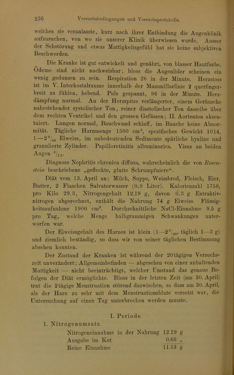 welches sie veranlasste, kurz nach ihrer Entbindung die Augenklinik aufzusuchen, von wo sie unserer Klinik überwiesen wurde. Ausser der Sehstörung und etwas Mattigkeitsgefühl hat sie keine subjektiven Beschwerden. Die Kranke ist gut entwickelt und genährt, von blasser Hautfarbe. Ödeme sind nicht nachweisbar; bloss die Augenlider scheinen ein wenig gedunsen zu sein. Eespiration 26 in der Minute. Herzstoss ist im V. Interkostalraume innerhalb der Mammillarlinie 2 querfinger- breit zu fühlen, hebend. Puls gespannt, 96 in der Minute. Herz- dämpfung normal. An der Herzspitze verlängerter, einem Geräusche nahestehender systolischer Ton, reiner diastolischer Ton dasselbe über dem rechten Ventrikel und den grossen Gefässen; II. Aorten ton akzen- tuiert. Lungen normal, Bauchwand schlaff, im Bauche keine Abnor- mität. Tägliche Harnmenge 1500 cm®, spezifisches Gewicht 1014, 1 — Eiweiss, im unbedeutenden Sedimente spärliche hyaline und granulierte Zylinder. Papilloretinitis albuminurica. Visus an beiden Augen ®/i5. Diagnose Nephritis chronica diffusa, wahrscheinlich die von Rosm- stein beschriebene „gefleckte, glatte Schrumpfniere“. Diät vom 13. April an: Milch, Suppe, Weissbrod, Fleisch, Eier, Butter, 2 Flaschen Salvatorwasser (0.9 Liter). Kalorienzahl 1758, pro Kilo 29.3, Nitrogengehalt 12.19 g, davon 0.3 g Extraktiv- nitrogen abgerechnet, enthält die Nahrung 74 g Eiweiss. Flüssig- keitsaufnahme 1900 cm®. Durchschnittliche NaCl-Einnahme 9.5 g pro Tag, welche Menge halbgrammigen Schwankungen unter- worfen war. Der Eiweissgehalt des Harnes ist klein (1—2®/qq, täglich 1—3 g) und ziemlich beständig, so dass wir von seiner täglichen Bestimmung absehen konnten. Der Zustand der Kranken ist während der 20 tägigen Versuchs- zeit unverändert; Allgemeinbefinden — abgesehen von einer anhaltenden Mattigkeit — nicht beeinträchtigt, welcher Umstand das genaue Be- folgen der Diät ermöglichte. Bloss in der letzten Zeit (am 30. April) trat die 2tägige Menstruation störend dazwischen, so dass am 30. April, als der Harn zu sehr mit dem Menstruationsblute versetzt war, die Untersuchung auf einen Tag unterbrochen werden musste. I. Periode. 1. Nitrogenumsatz. Nitrogeneiunahme in der Nahrung 12.19 g Ausgabe im Kot 0-66 „ Reine Einnahme 11.53 g