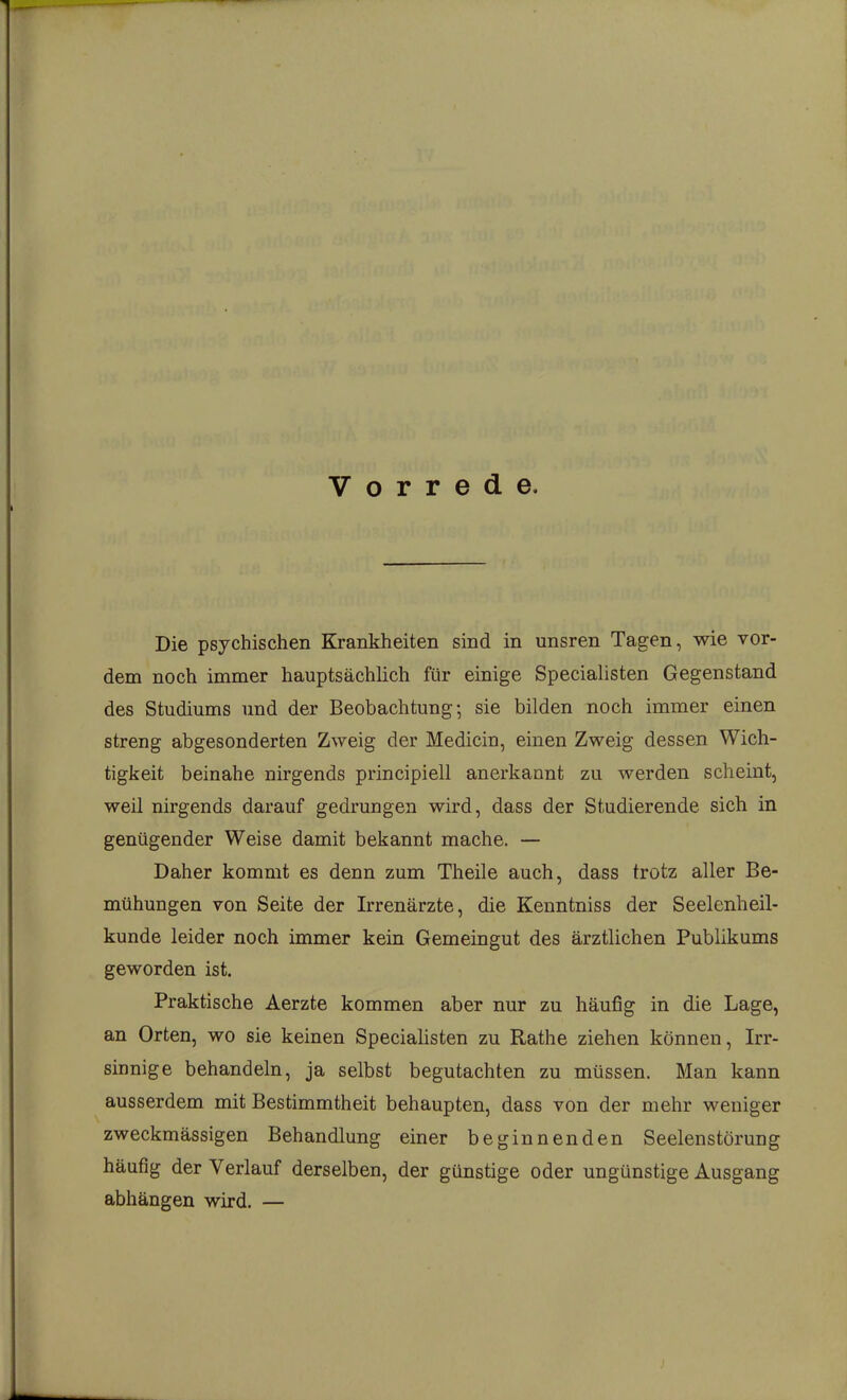 Vorrede. Die psychischen Krankheiten sind in unsren Tagen, wie vor- dem noch immer hauptsächlich für einige Speciahsten Gegenstand des Studiums und der Beobachtung; sie bilden noch immer einen streng abgesonderten Zweig der Medicin, einen Zweig dessen Wich- tigkeit beinahe nirgends principiell anerkannt zu werden scheint, weil nirgends darauf gedrungen wird, dass der Studierende sich in genügender Weise damit bekannt mache. — Daher kommt es denn zum Theile auch, dass trotz aller Be- mühungen von Seite der Irrenärzte, die Kenntniss der Seelenheil- kunde leider noch immer kein Gemeingut des ärztlichen Publikums geworden ist. Praktische Aerzte kommen aber nur zu häufig in die Lage, an Orten, wo sie keinen Speciahsten zu Rathe ziehen können, Irr- sinnige behandeln, ja selbst begutachten zu müssen. Man kann ausserdem mit Bestimmtheit behaupten, dass von der mehr weniger zweckmässigen Behandlung einer beginnenden Seelenstörung häufig der Verlauf derselben, der günstige oder ungünstige Ausgang abhängen wird. —