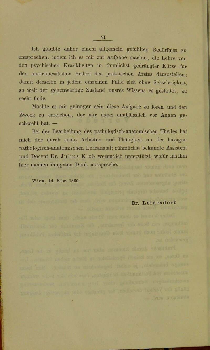 Ich glaubte daher einem allgemein gefühlten Bedürfniss zu entsprechen, indem ich es mir zur Aufgabe machte, die Lehre von den psychischen Krankheiten in thunlichst gedrängter Kürze für den ausschliesslichen Bedarf des praktischen Arztes darzustellen; damit derselbe in jedem einzelnen Falle sich ohne Schwierigkeit, so weit der gegenwärtige Zustand unsres Wissens es gestattet, zu recht finde. Möchte es mir gelungen sein diese Aufgabe zu lösen und den Zweck zu erreichen, der mir dabei unablässlich vor Augen ge- schwebt hat. — Bei der Bearbeitung des pathologisch-anatomischen Theiles hat mich der durch seine Arbeiten und Thätigkeit an der hiesigen pathologisch-anatomischen Lehranstalt rühmlichst bekannte Assistent und Docent Dr. Julius Klob wesentHch unterstützt, wofür ichihm hier meinen innigsten Dank ausspreche. Wien, 14. Febr. 1860. Dr. Leidesdorf.