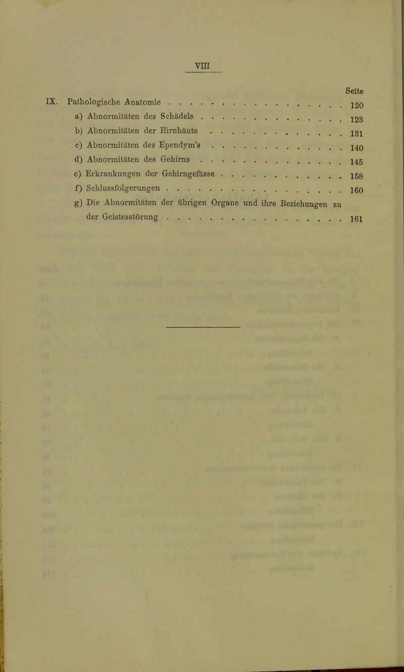 Seite Pathologische Anatomie . 120 a) Abnormitäten des Schädels 123 b) Abnormitäten der Hirnhäute jgj c) Abnormitäten des Ependym's j4q d) Abnonnitäten des Gehirns I45 e) Erkrankungen der Gehimgefässe 15g f) Schlussfolgerungen ... 160 g) Die Abnormitäten der übrigen Organe und ihre Beziehungen zu der Geistesstörung 161