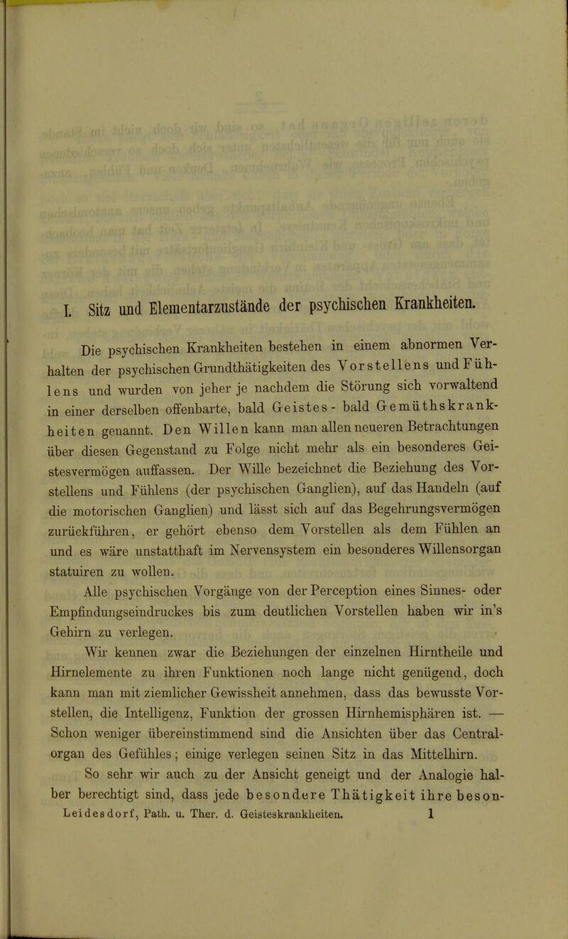 Die psychischen Krankheiten bestehen in einem abnormen Ver- halten der psychischen Grundthätigkeiten des Vor st eile ns und Füh- lens und wurden von jeher je nachdem die Störung sich vorwaltend in einer derselben offenbarte, bald Geistes - bald Gemüthskrank- heiten genannt. Den Willen kann man allen neueren Betrachtungen über diesen Gegenstand zu Folge nicht mehr als ein besonderes Gei- stesvermögen auffassen. Der Wille bezeichnet die Beziehung des Vor- stellens und Fühlens (der psychischen Ganglien), auf das Handeln (auf die motorischen Ganglien) und lässt sich auf das Begehrungsvermögen zurückführen, er gehört ebenso dem Vorstellen als dem Fühlen an und es wäre unstatthaft im Nervensystem ein besonderes Willensorgan statuiren zu wollen. Alle psychischen Vorgänge von der Perception eines Sinnes- oder Empfindungseindruckes bis zum deutlichen Vorstellen haben wir in's Gehirn zu verlegen. Wh- kennen zwar die Beziehungen der einzelnen Hirntheile und Hirnelemente zu ihi-en Funktionen noch lange nicht genügend, doch kann man mit ziemlicher Gewissheit annehmen, dass das bewusste Vor- stellen, die Intelligenz, Funktion der grossen Hirnhemisphären ist. — Schon weniger übereinstimmend sind die Ansichten über das Centrai- organ des Gefühles; einige verlegen seinen Sitz in das Mittelhirn, So sehr wir auch zu der Ansicht geneigt und der Analogie hal- ber berechtigt sind, dass jede besondere Thätigkeit ihre beson- Leidesdorf, Path. u. Ther. d. Geisteskrankheiten. 1