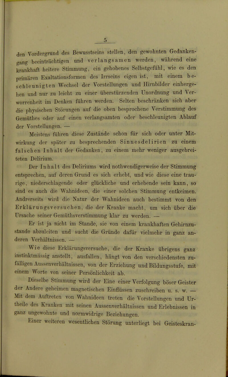 den Vordergrund des Bewnsstseins stellen, den gewohnten Gedanken- gang beeinträchtigen und verlangsamen werden, während eine krankhaft heitere Stimmung, ein gehobenes Selbstgefühl, wie es den primären Exaltationsformen des Irrseins eigen ist, mit einem be- schleunigten Wechsel der Vorstellungen und Hirnbilder einherge- hen und nur zu leicht zu einer überstürzenden Unordnung und Ver- worrenheit im Denken führen werden. Selten beschränken sich aber die physischen Störungen auf die oben besprochene Verstimmung des Gemüthes oder auf einen verlangsamten oder beschleunigten Ablauf der Vorstellungen. — Meistens führen diese Zustände schon für sich oder unter Mit- wirkung der später zu besprechenden Sinnesdelirien zu einem falschen Inhalt der Gedanken, zu einem mehr weniger ausgebrei- teten Delirium. Der Inhalt des Deliriums wird nothwendigerweise der Stimmung entsprechen, auf deren Grund es sich erhebt, und wie diese eine trau- rige, niederschlagende oder glückliche und erhebende sein kann, so sind es auch die Wahnideen, die einer solchen Stimmung entkeimen. Andrerseits wird die Natur der Wahnideen auch bestimmt von den Erklärungsversuchen, die der Kranke macht, um sich über die Ursache seiner Gemüthsverstimmung klar zu werden. — Er ist ja nicht im Stande, sie von einem krankhaften Gehirnzu- stande abzuleiten und sucht die Gründe dafür vielmehr in ganz an- deren Verhältnissen. — Wie diese Erklärungsversuche, die der Kranke übrigens ganz instinktmässig anstellt, ausfallen, hängt von den verschiedensten zu- fäUigen Aussenverhältnissen, von der Erziehung und Bildungsstufe, mit einem Worte von seiner Persönlichkeit ab. Dieselbe Stimmung wird der Eme einer Verfolgung böser Geister der Andere geheimen magnetischen Einflüssen zuschreiben u. s. w. — Mit dem Auftreten von Wahnideen treten die Vorstellungen und Ur- theüe des Kranken mit seinen Aussenverhältnissen und Erlebnissen in ganz ungewohnte und normwidrige Beziehungen. Einer weiteren wesentlichen Störung unterliegt bei Geisteskran-