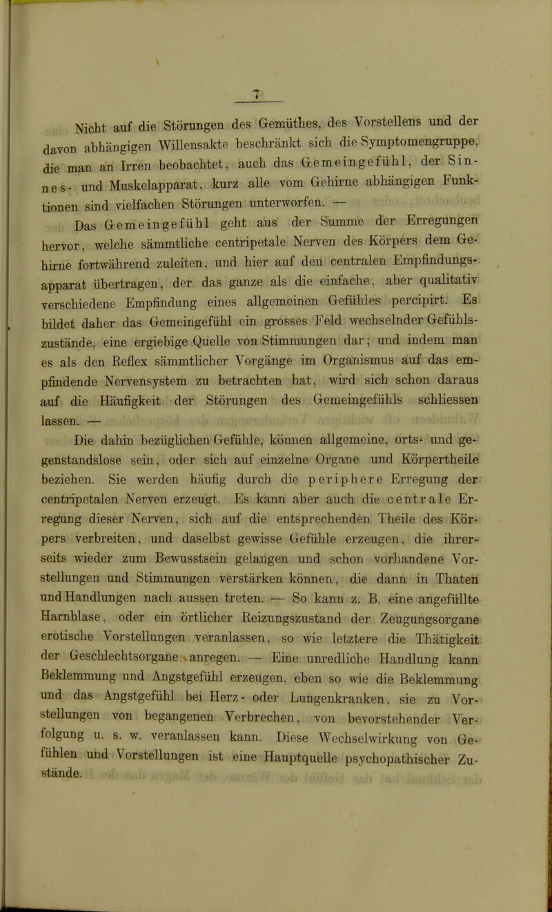 \ 7 Nicht auf die Störungen des Gemüthes, des Vorstellens und der davon abhängigen Willensakte beschränkt sich die Symptomengruppe, die man an Irren beobachtet, auch das Gemeingefühl, der Sin- nes- und Muskelapparat, kurz aUe vom Gehirne abhängigen Funk- tionen sind vielfachen Störungen unterworfen. — Das Gemeingefühl geht aus der Summe der Erregungen hervor, welche sämmtliche centripetale Nerven des Körpers dem Ge- hirne fortwährend zuleiten, und hier auf den centralen Empfindungs- apparat übertragen, der das ganze als die einfache, aber qualitativ verschiedene Empfindung eines allgemeinen Gefühles percipirt. Es bildet daher das Gemeingefühl ein grosses Feld wechselnder Gefühls- zustände, eine ergiebige Quelle von Stimmungen dar; und indem man es als den Reflex sämmtlicher Vorgänge im Organismus auf das em- pfindende Nervensystem zu betrachten hat, wird sich schon daraus auf die Häufigkeit der Störungen des Gemeingefühls schliessen lassen. — Die dahin bezüglichen Gefühle, können allgemeine, orts- und ge- genstandslose sein, oder sich auf einzelne Organe und Körpertheile beziehen. Sie werden häufig durch die periphere Erregung der centripetalen Nerven erzeugt. Es kann aber auch die centrale Er- regung dieser Nerven, sich auf die entsprechenden Theile des Kör- pers verbreiten, und daselbst gewisse Gefühle erzeugen, die ihrer- seits wieder zum Bewusstsein gelangen und schon vorhandene Vor- stellungen und Stimmungen verstärken können, die dann in Thaten und Handlungen nach aussen treten. — So kann z. B. eine angefüllte Harnblase, oder ein örtlicher Reizungszustand der Zeugungsorgane erotische Vorstellungen veranlassen, so wie letztere die Thätigkeit der Geschlechtsorgane .anregen. — Eine unredliche Handlung kann Beklemmung und Angstgefühl erzeugen, eben so wie die Beklemmung und das Angstgefühl bei Herz- oder Lungenkranken, sie zu Vor- stellungen von begangenen Verbrechen, von bevorstehender Ver- folgung u. s. w. veranlassen kann. Diese Wechselwirkung von Ge- fühlen und Vorstellungen ist eine Hauptquelle psychopathischer Zu- stände.