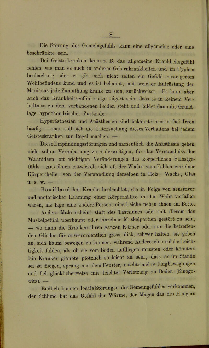 .__.8 Die Störung des Gemeingefülils kann eine allgemeine oder eine beschränkte sein. Bei Geisteskranken kann z. B. das allgemeine Krankheitsgefühl fehlen, wie man es auch in anderen Gehirnkrankheiten und im Typhus beobachtet; oder es gibt sich nicht selten ein Gefühl gesteigerten Wohlbefindens kund und es ist bekannt, mit welcher Entrüstung der Maniacus jede Zumuthung ki-ank zu sein, zurückweiset. Es kann aber auch das Krankheitsgefühl so gesteigert sein, dass es in keinem Ver- hältniss zu dem vorhandenen Leiden steht und bildet dann die Grund- lage hypochondrischer Zustände. Hyperästhesien und Anästhesien sind bekanntermassen bei Irren häufig — man soU sich die Untersuchung dieses Verhaltens bei jedem Geisteskranken zur Regel machen. — Diese Empfindungsstörungen und namentlich die Anästhesie geben nicht selten Veranlassung zu anderweitigen, für das Verständniss der Wahnideen oft wichtigen Veränderungen des körperlichen Selbstge- fühls. Aus ihnen entwickelt sich oft der Wahn vom Fehlen einzelner Körpertheile, von der Verwandlung derselben in Holz, Wachs, Glas u. s. w. — Bouillaud hat Kranke beobachtet, die in Folge von sensitiver und motorischer Lähmung einer Körperhälfte in den Wahn verfallen waren, als läge eine andere Person, eine Leiche neben ihnen im Bette. Andere Male scheint statt des Tastsinnes oder mit diesem das Muskelgefühl überhaupt oder einzelner Muskelpartien gestört zu sein, — wo dann die Ki'anken ihren ganzen Körper oder nur die betreffen- den Glieder für ausserordentlich gross, dick, schwer halten, sie geben an, sich kaum bewegen zu können, während Andere eine solche Leich- tigkeit fühlen, als ob sie vom Boden auffliegen müssten oder könnten. Ein Kranker glaubte plötzlich so leicht zu sein, dass er im Stande sei zu fliegen, sprang aus dem Fenster, machte mehre Flugbewegungen und fiel glückHcherweise mit leichter Verletzung zu Boden (Sinogo- witz). — Endlich können locale Störungen des Gemeingefühles vorkommen, der Schlund hat das Gefühl der Wärme, der Magen das des Hungers