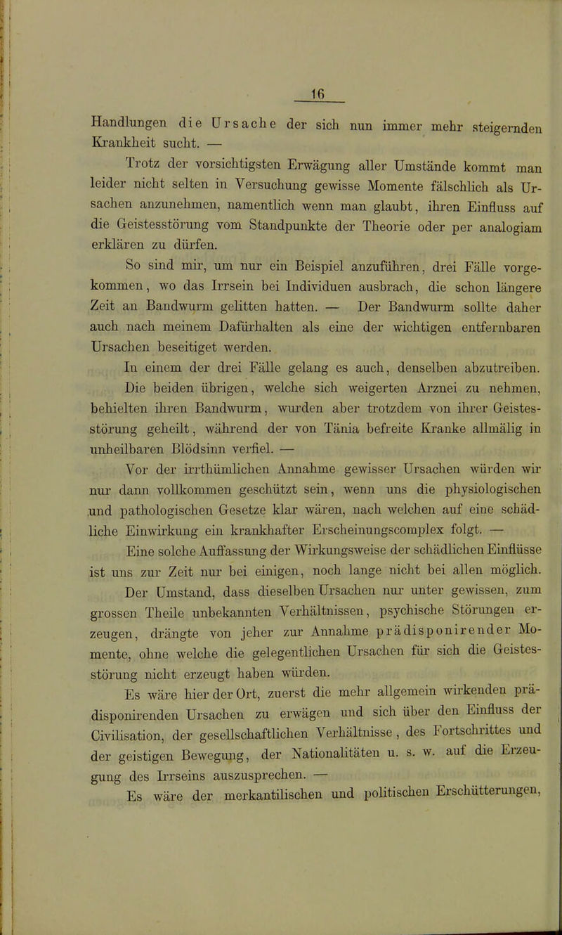 Handlungen die Ursache der sich nun immer mehr steigernden Krankheit sucht. — Trotz der vorsichtigsten Erwägung aller Umstände kommt man leider nicht selten in Versuchung gewisse Momente fälschlich als Ur- sachen anzunehmen, namentlich wenn man glaubt, ihren Einfluss auf die Geistesstörung vom Standpunkte der Theorie oder per analogiam erklären zu dürfen. So sind mir, um nur ein Beispiel anzuführen, drei Fälle vorge- kommen, wo das Irrsein bei Individuen ausbrach, die schon längere Zeit an Bandwurm gelitten hatten. — Der Bandwurm sollte daher auch nach meinem Dafürhalten als eine der wichtigen entfernbaren Ursachen beseitiget werden. In einem der drei Fälle gelang es auch, denselben abzutreiben. Die beiden übrigen, welche sich weigerten Arznei zu nehmen, behielten ihren Bandwurm, wurden aber trotzdem von ihrer Geistes- störung geheilt, während der von Tänia befreite Kranke allmälig in unheilbaren Blödsinn verfiel. — Vor der irrthümlichen Annahme gewisser Ursachen würden wir nur dann vollkommen geschützt sein, wenn uns die physiologischen .und pathologischen Gesetze klar wären, nach welchen auf eine schäd- liche Einwirkung ein krankhafter Erscheinungscomplex folgt. — Eine solche Auffassung der Wirkungsweise der schädlichen Einflüsse ist uns zur Zeit nui^ bei einigen, noch lange nicht bei allen möglich. Der Umstand, dass dieselben Ursachen nur unter gewissen, zum grossen Theile unbekannten Verhältnissen, psychische Störungen er- zeugen, drängte von jeher zur Annahme prädisponirender Mo- mente, ohne welche die gelegentlichen Ursachen für sich die Geistes- störung nicht erzeugt haben würden. Es wäre hier der Ort, zuerst die mehr allgemein wirkenden prä- disponirenden Ursachen zu erwägen und sich über den Einfluss der Civilisation, der gesellschaftlichen Verhältnisse , des Fortschrittes und der geistigen Bewegung, der Nationalitäten u. s. w. auf die Erzeu- gung des Irrseins auszusprechen. — Es wäre der merkantilischen und politischen Erschütterungen,