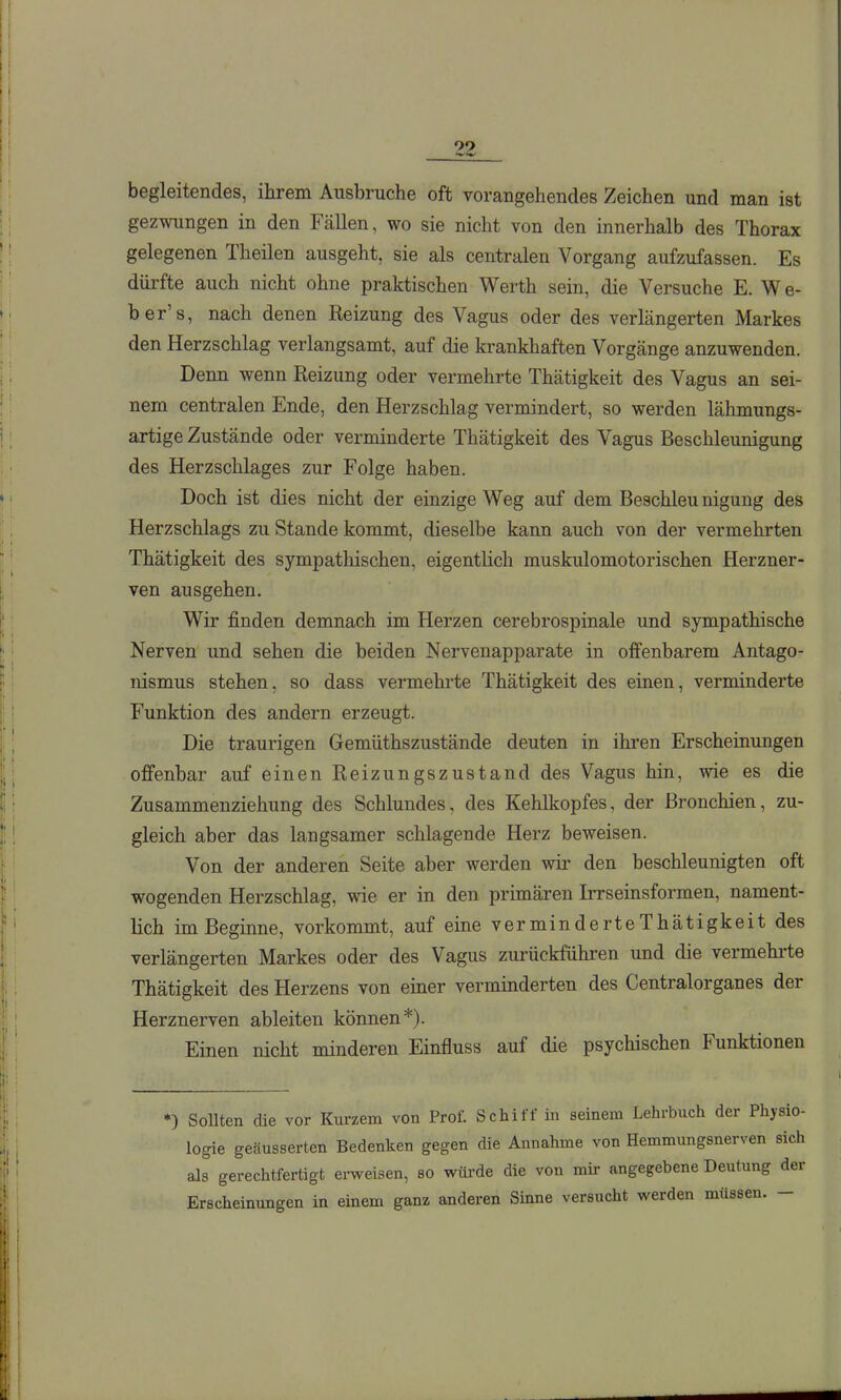 begleitendes, ihrem Ausbruche oft vorangehendes Zeichen und man ist gezwungen in den Fällen, wo sie nicht von den innerhalb des Thorax gelegenen Theilen ausgeht, sie als centralen Vorgang aufzufassen. Es dürfte auch nicht ohne praktischen Werth sein, die Versuche E. W e- ber's, nach denen Reizung des Vagus oder des verLängerten Markes den Herzschlag verlangsamt, auf die ki-ankhaften Vorgänge anzuwenden. Denn wenn Reizung oder vermehrte Thätigkeit des Vagus an sei- nem centralen Ende, den Herzschlag vermindert, so werden lähmungs- artige Zustände oder verminderte Thätigkeit des Vagus Beschleunigung des Herzschlages zur Folge haben. Doch ist dies nicht der einzige Weg auf dem Beschleu nigung des Herzschlags zu Stande kommt, dieselbe kann auch von der vermehrten Thätigkeit des sympathischen, eigentlich muskulomotorischen Herzner- ven ausgehen. Wir finden demnach im Herzen cerebrospinale und sympathische Nerven und sehen die beiden Nervenapparate in offenbarem Antago- nismus stehen, so dass vermehrte Thätigkeit des einen, verminderte Funktion des andern erzeugt. Die traurigen Gemüthszustände deuten in ihren Erscheinungen offenbar auf einen Reizungszustand des Vagus hin, wie es die Zusammenziehung des Schlundes, des Kehlkopfes, der Bronchien, zu- gleich aber das langsamer schlagende Herz beweisen. Von der anderen Seite aber werden wii* den beschleunigten oft wogenden Herzschlag, wie er in den primären Irrseinsformen, nament- lich im Beginne, vorkommt, auf eine verminderteThätigkeit des verlängerten Markes oder des Vagus zurückführen und die vermehrte Thätigkeit des Herzens von einer verminderten des Centralorganes der Herznerven ableiten können*). Einen nicht minderen Einfluss auf die psychischen Funktionen *) Sollten die vor Kurzem von Prof. Schiff in seinem Lehrbuch der Physio- logie geäusserten Bedenken gegen die Annahme von Hemmungsnerven sich als gerechtfertigt erweisen, so wiü-de die von mir angegebene Deutung der Erscheinungen in einem ganz anderen Sinne versucht werden müssen. -