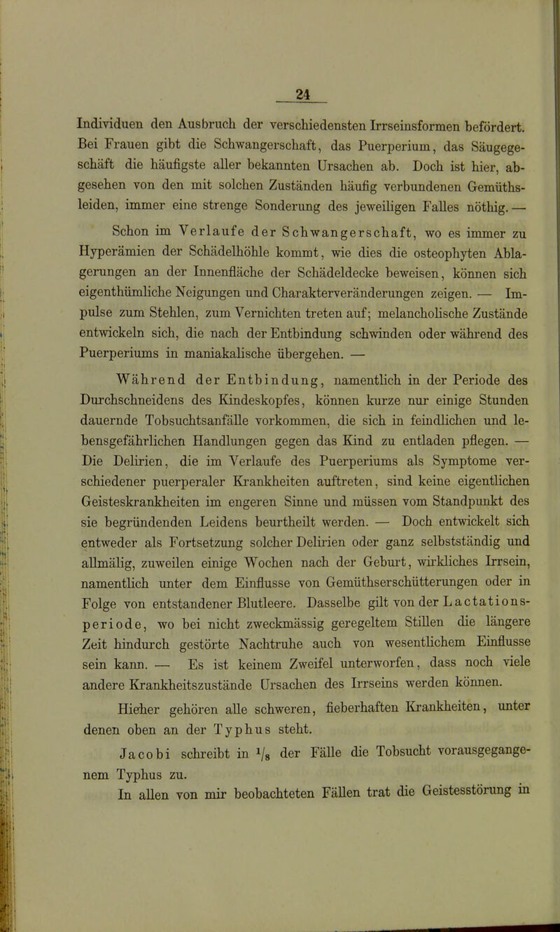 Individuen den Ausbruch der verschiedensten Irrseinsformen befördert. Bei Frauen gibt die Schwangerschaft, das Puerperium, das Säugege- schäft die häufigste aller bekannten Ursachen ab. Doch ist hier, ab- gesehen von den mit solchen Zuständen häufig verbundenen Gemüths- leiden, immer eine strenge Sonderung des jeweiligen Falles nöthig. — Schon im Verlaufe der Schwangerschaft, wo es immer zu Hyperämien der Schädelhöhle kommt, wie dies die osteophyten Abla- gerungen an der Innenfläche der Schädeldecke beweisen, können sich eigenthümliche Neigungen und Charakterveränderungen zeigen. — Im- pulse zum Stehlen, zum Vernichten treten auf; melancholische Zustände entwickeln sich, die nach der Entbindung schwinden oder während des Puerperiums in maniakalische übergehen. — Während der Entbindung, namentlich in der Periode des Durchschneidens des Kindeskopfes, können kurze nur einige Stunden dauernde Tobsuchtsanfälle vorkommen, die sich in feindlichen und le- bensgefährlichen Handlungen gegen das Kind zu entladen pflegen. — Die Delirien, die im Verlaufe des Puerperiums als Symptome ver- schiedener puerperaler Krankheiten auftreten, sind keine eigentlichen Geisteskrankheiten im engeren Sinne und müssen vom Standpunkt des sie begründenden Leidens beurtheilt werden. — Doch entwickelt sich entweder als Fortsetzung solcher Delirien oder ganz selbstständig und aUmälig, zuweilen einige Wochen nach der Geburt, wirkliches Irrsein, namentlich unter dem Einflüsse von Gemüthserschütterungen oder in Folge von entstandener Blutleere. Dasselbe gilt von der Lactations- periode, wo bei nicht zweckmässig geregeltem Stillen die längere Zeit hindurch gestörte Nachtruhe auch von wesentlichem Einflüsse sein kann. — Es ist keinem Zweifel unterworfen, dass noch viele andere Krankheitszustände Ursachen des Irrseins werden können. Hie-her gehören alle schweren, fieberhaften Krankheiten, unter denen oben an der Typhus steht. Jacobi schreibt in i/s der Fälle die Tobsucht vorausgegange- nem Typhus zu. In allen von mir beobachteten Fällen trat die Geistesstörung in