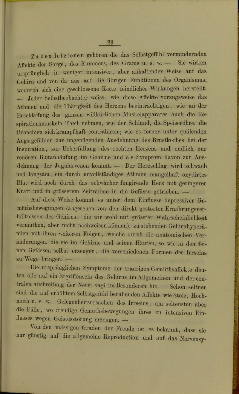 Zu den letzteren gehören die das Selbstgefühl vermindernden Affekte der Sorge, des Kummers, des Grams u. s. w. — Sie wirken ursprünglich in weniger intensiver, aber anhaltender Weise auf das Gehirn und von da aus auf die übrigen Funktionen des Organismus, wodurch sich eine geschlossene Kette feindlicher Wirkungen herstellt. — Jeder Selbstbeobachter weiss, wie diese Affekte vorzugsweise das Athmen und die Thätigkeit des Herzens beeinträchtigen, wie an der Erschlaffung des ganzen willkürlichen Muskelapparates auch die Re- spirationsmuskeln Theil nehmen, wie der Schlund, die Speiseröhre, die Bronchien sich krampfhaft contrahiren; wie es ferner unter quälenden Angstgefühlen zur ungenügenden Ausdehnung des Brustkorbes bei der Inspiration, zur UeberfüUung des rechten Herzens und endlich zur venösen Blutanhäufung im Gehirne und als Symptom davon zur Aus- dehnung der Jugularvenen kommt. — Der Herzschlag wird schwach und langsam, ein durch unvollständiges Athmen mangelhaft oxydirtes Blut wird noch durch das schwächer fungirende Herz mit geringerer Kraft und in grösserem Zeiträume in die Gefässe getrieben. — Auf diese Weise kommt es unter dem Einflüsse depressiver Ge- müthsbewegungen (abgesehen von den direkt gestörten Ernährungsver- hältnissen des Gehirns, die wir wohl mit grösster Wahrscheinlichkeit vermuthen, aber nicht nachweisen können), zu stehenden Gehirnhyperä- mien mit ihren weiteren Folgen, welche durch die anatomischen Ver- änderungen, die sie im Gehirne und seinen Häuten, so wie in den fei- nen Gefässen selbst erzeugen, die verschiedenen Formen des Irrseins zu Wege bringen. — Die ursprünglichen Symptome der traurigen Gemüthsaffekte deu- ten alle auf ein Ergriffensein des Gehirns im Allgemeinen und der cen- tralen Ausbreitung der Nervi vagi im Besonderen hin. — Schon seltner sind die auf erhöhtem Selbstgefühl beruhenden Affekte wie Stolz, Hoch- muth u. s. w. Gelegenheitsursachen des Ii'rseins, am seltensten aber die Fälle, wo freudige Gemüthsbewegungen ihres zu intensiven Ein- flusses wegen Geistesstörung erzeugen. Von den mässigen Graden der Freude ist es bekannt, dass sie nur günstig auf die aUgemeine Reproduction und auf das Nervensy-