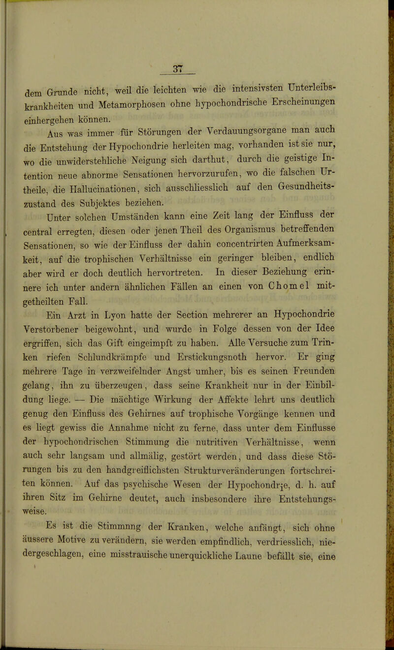 dem Grunde nicht, weü die leichten wie die intensivsten Unterleibs- krankheiten und Metamorphosen ohne hypochondrische Erscheinungen einhergehen können. Aus was immer für Störungen der Verdauungsorgane man auch die Entstehung der Hypochondrie herleiten mag, vorhanden ist sie nur, wo die unwiderstehliche Neigung sich darthut, durch die geistige In- tention neue abnorme Sensationen hervorzurufen, wo die falschen Ur- theile, die Hallucinationen, sich ausschliesslich auf den Gesundheits- zustand des Subjektes beziehen. Unter solchen Umständen kann eine Zeit lang der Einfluss der central erregten, diesen oder jenen Theil des Organismus betreffenden Sensationen, so wie der Einfluss der dahin concentrirten Aufmerksam- keit, auf die trophischen Verhältnisse ein geringer bleiben, endlich aber wird er doch deutlich hervortreten. In dieser Beziehung erin- nere ich unter andern ähnlichen Fällen an einen von Chomel mit- getheilten Fall. Ein Arzt in Lyon hatte der Section mehrerer an Hypochondrie Verstorbener beigewohnt, und wurde in Folge dessen von der Idee ergriffen, sich das Gift eingeimpft zu haben. Alle Versuche zum Trin- ken riefen Schlundki-ämpfe und Erstickungsnoth hervor. Er ging mehrere Tage in verzweifelnder Angst umher, bis es seinen Freunden gelang, ihn zu überzeugen, dass seine Krankheit nur in der Einbil- dung liege. — Die mächtige Wirkung der Affekte lehrt uns deutlich genug den Einfluss des Gehirnes auf trophische Vorgänge kennen und es liegt gewiss die Annahme nicht zu ferne, dass unter dem Einflüsse der hypochondrischen Stimmung die nutritiven Verhältnisse, wenn auch sehr langsam und allmälig, gestört werden, und dass diese Stö- rungen bis zu den handgreiflichsten Strukturveränderungen fortschrei- ten können. Auf das psychische Wesen der Hypochondrie, d. h. auf ihren Sitz im Gehirne deutet, auch insbesondere ihre Entstehungs- weise. Es ist die Stimmnng der liranken, welche anfängt, sich ohne äussere Motive zu verändern, sie werden empfindlich, verdriessHch, nie- dergeschlagen, eine misstrauische unerquickliche Laune befällt sie, eine