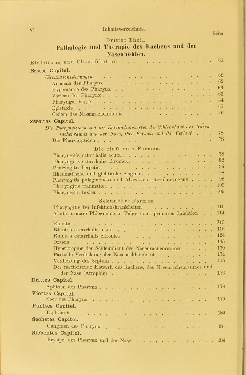 Seite Dritter Th eil. Pathologie und Therapie des Hachens und der Nasenhöhlen. Einleitung und Classifikation (,1 Ei’stes Capitel. CO Circulationsstörungen * Anaeinie des Pharynx 62 Hyperaemie des Pharynx 63 Varicen des Pharynx 63 Pharyngorrhagie 64 Epistaxis (>5 Oedem des Nasenrachenraums 76 Zweites Capitel. Die Pharyngitiden und die Entzündungsarten der Schleimhaut des Nasen- rachenraums und der Nase, ihre Formen und ihr Verlauf ... <8 Die Pharyngitiden 78 Die einfachen Formen. Pharyngitis catarrhalis acuta 78 Pharyngitis catarrhalis chronica 82 Pharyngitis herpetica 96 Rheumatische und gichtische Angina 98 Pharyngitis phlegmonosa und Abscassus retropharyngeus .... 98 Pharyngitis traumatica . . . 105 Pharyngitis toxica 109 Sekundäre Formen. Pharyngitis bei Infektionskrankheiten 110 Akute primäre Phlegmone in Folge einer primären Infektion . . 111 Rhinitis ^15 Rhinitis catarrhalis acuta 116 Rhinitis catarrhalis chronica 124 Ozaena 145 Hypertrophie der Schleimhaut des Nasenrachenraumes 170 Partielle Verdickung der Nasenschleimhaut 174 Verdickung des Septum 175 Der rareficirende Katarrh des Rachens, des Nasenrachenraumes und der Nase (Atrophie) 176 Drittes Capitel. Aphthen des Pharynx 178 Viertes Capitel. Soor des Pharynx 179 Fünftes Capitel. Diphtherie 180 Sechstes Capitel. Gangraen des Pharynx 181 Siebentes Capitel. Erysipel des Pharynx upd der Nase 184