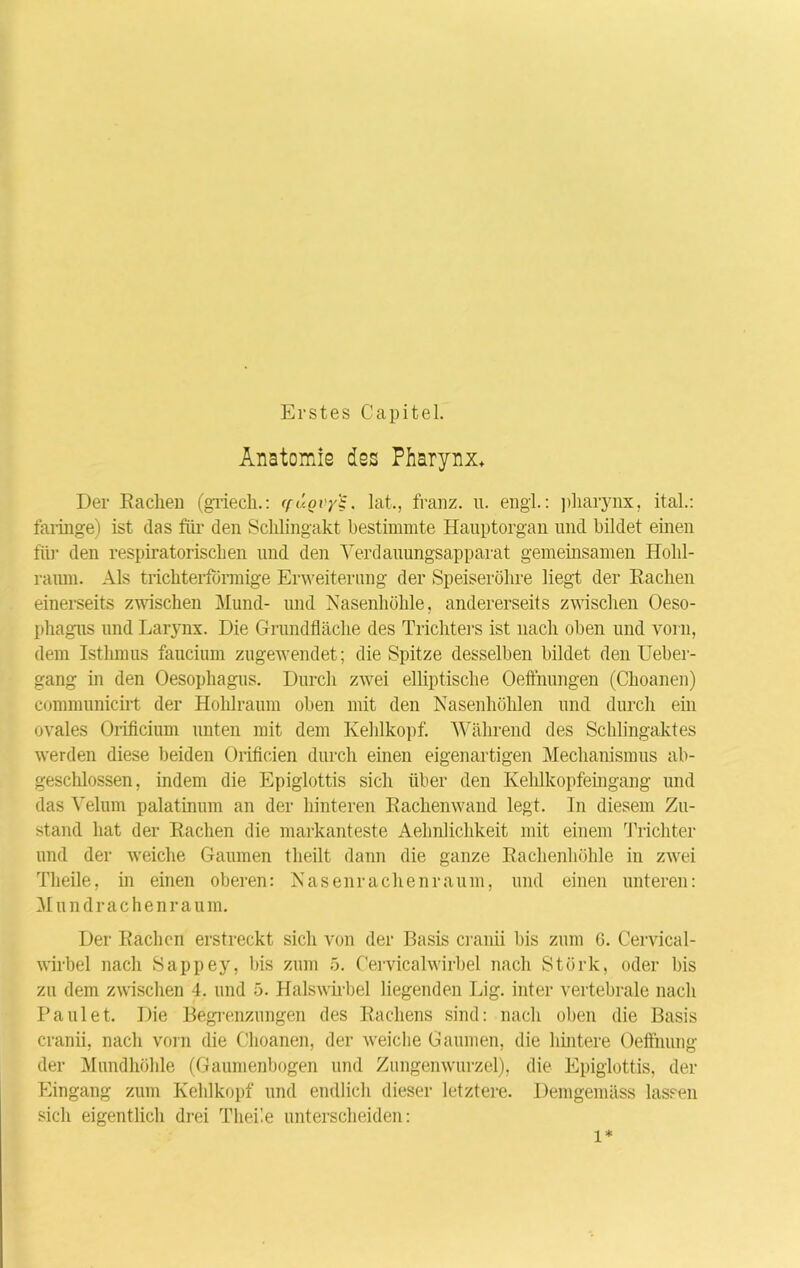 Erstes Capitel. Anatomie des Pharynx» Der Rachen (griech.: (füovy'i, lat., franz. u. engl.: pharynx, ital.: faringe) ist das fiir den Schlingakt bestimmte Hanptorgan und bildet einen für den respiratorischen und den Verdauungsapparat gemeinsamen Hohl- raum. Als trichterförmige Erweiterung der Speiseröhre liegt der Rachen einerseits zwischen Mund- und Nasenhöhle, andererseits zwischen Oeso- phagus und Larynx. Die Grundfläche des Trichters ist nach oben und vorn, dem Isthmus faucium zugewendet; die Spitze desselben bildet den Ueber- gang in den Oesophagus. Durch zwei elliptische Oefthungen (Choanen) communicirt der Hohlraum oben mit den Nasenhöhlen und durch em ovales Orificium unten mit dem Kehlkopf. Während des Schlingaktes werden diese beiden Orificien durch einen eigenartigen Mechanismus ab- geschlossen, indem die Epiglottis sich über den Kehlkopfeingang und das Velum palatinum an der hinteren Rachenwand legt. In diesem Zu- stand hat der Rachen die markanteste Aehnlichkeit mit einem Trichter und der weiche Gaumen theilt dann die ganze Rachenhöhle in zwei Theile, m einen oberen: Nasenrachenraum, und einen unteren: Mundrachenraum. Der Rachen erstreckt sich von der Basis cranii bis zum 6. Cervical- wirbel nach Sappey, bis zum 5. Cervicalwirbel nach Stärk, oder bis zu dem zwischen 4. und 5. Halswirbel liegenden Lig. inter vertebrale nach Faulet. Die Begrenzungen des Rachens sind: nach oben die Basis cranii, nach vorn die Choanen, der weiche Gaumen, die hintere Oefthung der Mundhöhle (Gaumenbogen und Zungenwurzel), die Epiglottis, der Eingang zum Kehlkopf und endlich dieser letztere. Demgemäss lassen sich eigentlich drei Thei’.e unterscheiden: l*