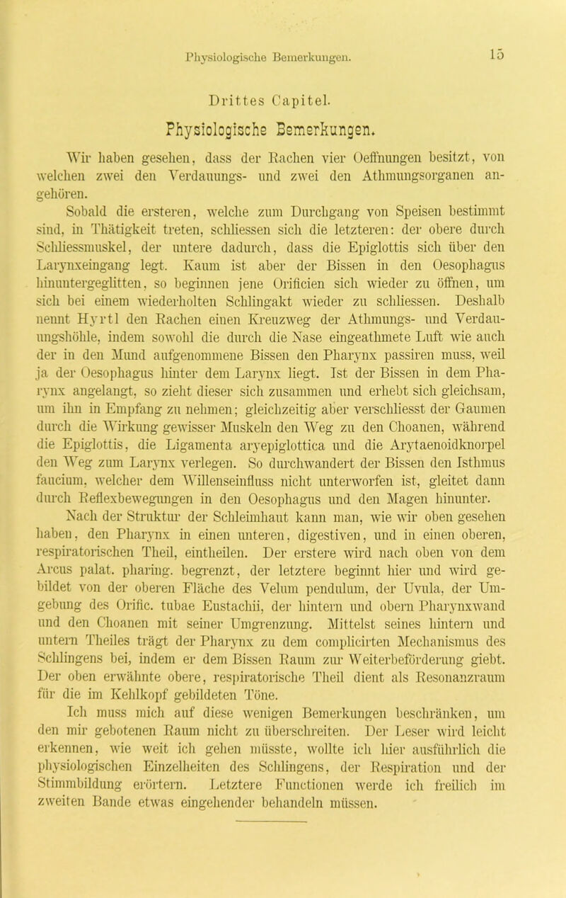 Physiologische Bemerkungen. Drittes Capitel. Physiologische Bemerkungen* Wir haben gesehen, dass der Rachen vier Oeffnungen besitzt, von welchen zwei den Verdauungs- und zwei den Athmungsorganen an- gehüren. Sobald die ersteren, welche zum Durchgang von Speisen bestimmt sind, in Thätigkeit treten, scliliessen sich die letzteren: der obere durch Scliliessmuskel, der untere dadurch, dass die Epiglottis sich über den Larynxeingang legt. Kaum ist aber der Bissen in den Oesophagus hinuntergeglitten, so beginnen jene Orificien sich wieder zu öffnen, um sich bei einem wiederholten Schlingakt wieder zu scliliessen. Deshalb nennt Hyrtl den Rachen einen Kreuzweg der Athmungs- und Verdau- ungshöhle, indem sowohl die durch die Nase eingeathmete Luft wie auch der in den Mund aufgenommene Bissen den Pharynx passiren muss, weil ja der Oesophagus hinter dem Larynx liegt. Ist der Bissen in dem Pha- rynx angelangt, so zieht dieser sich zusammen und erhebt sich gleichsam, um ihn in Empfang zu nehmen; gleichzeitig aber verschliesst der Gaumen durch die Wirkung gewisser Muskeln den Weg zu den Choanen, während die Epiglottis, die Ligamenta aryepiglottica und die Arytaenoidknorpel den Weg zum Larynx verlegen. So durchwandert der Bissen den Isthmus faucium, welcher dem Willenseinfluss nicht unterworfen ist, gleitet dann durch Reflexbewegungen in den Oesophagus und den Magen hinunter. Nach der Struktur der Schleimhaut kann man, wie wir oben gesehen haben, den Pharynx in einen unteren, digestiven, und in einen oberen, respiratorischen Theil, eintheilen. Der erstere wird nach oben von dem Arcus palat. pharing. begrenzt, der letztere beginnt hier und wird ge- bildet von der oberen Fläche des Veliun pendulum, der Uvula, der Um- gebung des Orific. tubae Eustachii, der hintern und obern Pharynxwand und den Choanen mit seiner Umgrenzung. Mittelst seines hintern und untern Theiles trägt der Pharynx zu dem complicirten Mechanismus des Sehlingens bei, indem er dem Bissen Raum zur Weiterbeförderung giebt. Der oben erwähnte obere, respiratorische Theil dient als Resonanzraum für die im Kehlkopf gebildeten Töne. Ich muss mich auf diese wenigen Bemerkungen beschränken, um den mir gebotenen Raum nicht zu überschreiten. Der Leser wird leicht erkennen, wie weit ich gehen müsste, wollte ich hier ausführlich die physiologischen Einzelheiten des Sehlingens, der Respiration und der Stimmbildung erörtern. Letztere Functionen werde ich freilich im zweiten Bande etwas eingehender behandeln müssen.