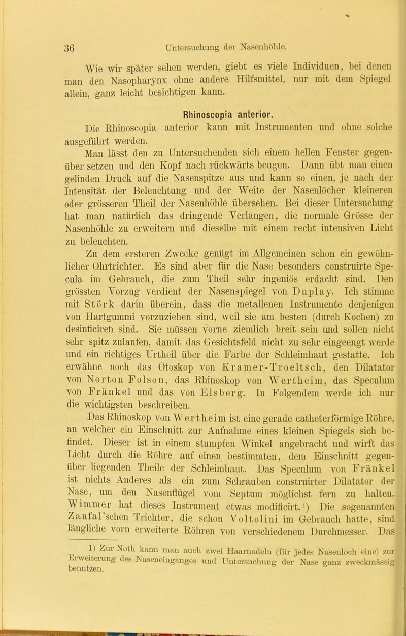 Wie wir später sehen werden, giebt es viele Individuen, bei denen man den Nasopharynx ohne andere Hilfsmittel, nur mit dem Spiegel allein, ganz leicht besichtigen kann. Rhinoscopia anterior. Die Rhinoscopia anterior kann mit Instrumenten und ohne solche ausgeluhrt werden. Man lässt den zu Untersuchenden sich einem hellen Fernster gegen- über setzen und den Kopf nach rückwärts beugen. Dann übt man einen gehuden Druck auf die Nasenspitze aus und kann so einen, je nach der Intensität der Beleuchtung und der Weite der Nasenlöcher kleineren oder grösseren Theil der Nasenhöhle übersehen. Bei dieser Untersuchung hat man natürlich das dringende Verlangen, die normale Grösse der Nasenhöhle zu erweitern und dieselbe mit einem recht intensiven Licht zu beleuchten. Zu dem ersteren Zwecke genügt im Allgemeinen schon ein gewöhn- licher Ohrtrichter. Es sind aber für die Nase besonders construirte Spe- cula im Gebrauch, die zum Theil sehr ingeniös erdacht sind. Den grössten Vorzug verdient der Nasenspiegel von Duplay. Ich stimme mit Störk darin überein, dass die metallenen Instrumente denjenigen von Hartgummi vorzuziehen sind, weil sie am besten (durch Kochen) zu desinficiren sind. Sie müssen vorne ziemlich breit sein imd sollen nicht sehr spitz zulaufen, damit das Gesichtsfeld nicht zu sehr eingeengt werde und ein richtiges Urtheil über die Farbe der Schleimhaut gestatte. Ich erwähne noch das Otoskop von Kramer-Troeltsch, den Dilatator von Norton Folson, das Rhinoskop von Wertheim, das Speculum von Frankel und das von Eisberg. In Folgendem werde ich nur die wichtigsten beschreiben. Das Rhinoskop von Wertheim ist eine gerade catheterförmige Röhre, an welcher ein Einschnitt zur Aufnahme eines kleinen Spiegels sich be- findet. Dieser ist in einem stumpfen Winkel angebracht und wirft das Licht durch die Röhre auf einen bestimmten, dem Einschnitt gegen- über liegenden Tlieile der Schleimhaut. Das Speculum von Fränkel ist nichts Anderes als ein zum Schrauben construirter Dilatator der Nase, um den Nasenflügel vom Septum möglichst fern zu halten. Wimmer Hat dieses Instrument etwas modificirt.') Die sogenannten Zaufal’sclien Trichter, die schon Voltolini im Gebrauch hatte, sind längliche vorn erweiterte Röhren von verschiedenem Durchmesser. Das 1) Ziu Noth kann man auch zwei Haarnadeln (für jedes Nasenloch eine) zur Liwcitemng des Naseneinganges und Untersuchung der Nase ganz zweckmässig benutzen.