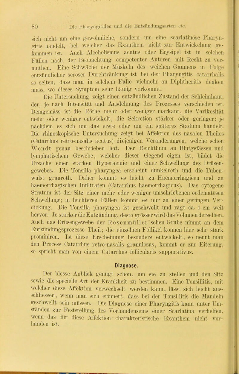 sich nicht um eine gewöhnliche, sondern um eine scarlatinöse Pharyn- gitis handelt, bei welcher das Exanthem nicht zur Entwickelung ge- kommen ist. Auch Alcoholismus acutus oder Erysipel ist in solchen Fällen nach der Beobachtung competenter Autoren mit Recht zu ver- muthen. Eine Schwäche der Muskeln des weichen Gaumens in Folge entzündlicher seröser .Durchtränkung ist bei der Pharyngitis catarrhalis so selten, dass man in solchem Falle vielmehr an Diphtheritis denken muss, wo dieses Symptom sehr häufig vorkommt. Die Untersuchung zeigt einen entzündlichen Zustand der Schleimhaut, der, je nach Intensität und Ausdehnung des Prozesses verschieden ist. Demgemäss ist die Rötlie mehr oder weniger markant, die Varikosität mehr oder weniger entwickelt, die Sekretion stärker oder geringer: je nachdem es sich um das erste oder um ein späteres Stadium handelt. Die rhinoskopische Untersuchung zeigt bei Affektion des nasalen Theiles (Catarrhus retro-nasalis acutus) diejenigen Veränderungen, welche schon Wen dt genau beschrieben hat. Der Reichthum an Blutgefässen und lymphatischem Gewebe, welcher dieser Gegend eigen ist, bildet die Ursache einer starken Hyperaemie und einer Schwellung des Drüsen- gewebes. Die Tonsilla pharyngea erscheint dunkelroth und die Tuben- wulst grauroth. Daher kommt es leicht zu Haemorrkagieen und zu haemorrhagischen Infiltraten (Catarrhus haemorrhagicus). Das cytogene Stratum ist der Sitz einer mehr oder weniger umschriebenen oedematösen Schwellung; in leichteren Fällen kommt es nur zu einer geringen Ver- dickung. Die Tonsilla pharyngea ist geschwellt und ragt ca. 1 cm weit hervor. Je stärker die Entzündung, desto grösser wird das Volumen derselben. Auch das Drüsengewebe der Rosenmüll er’sehen Grube nimmt an dem Entzündungsprozesse Theil; die einzelnen Follikel können hier sein1 stark prominiren. Ist diese Erscheinung besonders entwickelt, so nennt man den Process Catarrhus retro-nasalis granulosus, kommt er zur Eiterung, so spricht man von einem Catarrhus follicularis suppurativus. Diagnose. Der blosse Anblick genügt schon, um sie zu stellen und den Sitz sowie die specielle Art der Krankheit zu bestimmen. Eine Tonsillitis, mit welcher diese Affektion verwechselt werden kann, lässt sich leicht aus- schliessen, wenn man sich erinnert, dass hei der Tonsillitis die Mandeln geschwellt sein müssen. Die Diagnose einer Pharyngitis kann unter Um- ständen zur Feststellung des Vorhandenseins einer Scarlatina verhelfen. wenn das für diese Affektion charakteristische Exanthem nicht vor- handen ist.