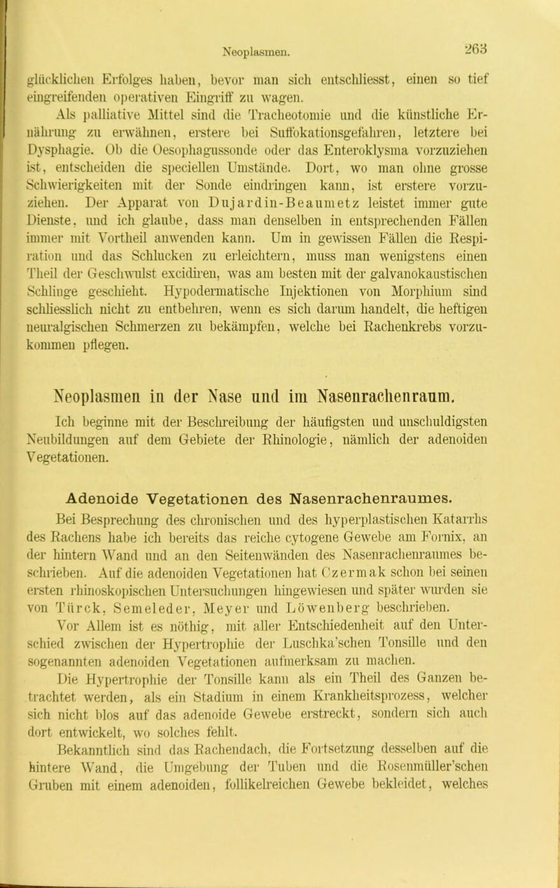 glücklichen Erfolges haben, bevor man sich entschliesst, einen so tief eingreifenden operativen Eingriff zu wagen. Als palliative Mittel sind die Tracheotomie lind die künstliche Er- nährung zu erwähnen, erstere bei Suffokationsgefahren, letztere bei Dysphagie. Üb die Üesophagussonde oder das Enteroklysma vorzuziehen ist, entscheiden die speciellen Umstände. Dort, wo man ohne grosse Schwierigkeiten mit der Sonde eindringen kann, ist erstere vorzu- ziehen. Der Apparat von Dujardin-Beaumetz leistet immer gute Dienste, und ich glaube, dass man denselben in entsprechenden Fällen immer mit Vortheil anwenden kann. Um in gewissen Fällen die Respi- ration und das Schlucken zu erleichtern, muss man wenigstens einen Tlieil der Geschwulst excidiren, was am besten mit der galvanokaustischen Schlinge geschieht. Hypodermatisclie Injektionen von Morphium sind scliliesslich nicht zu entbehren, wenn es sich darum handelt, die heftigen neuralgischen Schmerzen zu bekämpfen, welche bei Rachenkrebs vorzu- kommen pflegen. Neoplasmen in der Nase und im Nasenrachenraum. Ich beginne mit der Beschreibung der häufigsten und unschuldigsten Neubildungen auf dem Gebiete der Rkinologie, nämlich der adenoiden Vegetationen. Adenoide Vegetationen des Nasenrachenraumes. Bei Besprechung des chronischen und des hyperplastischen Katarrhs des Rachens habe ich bereits das reiche cytogene Gewebe am Fornix, an der hintern Wand und an den Seitenwänden des Nasenrachenraumes be- schrieben. Auf die adenoiden Vegetationen hat Czermak schon bei seinen ersten rhinoskopischen Untersuchungen hingewiesen und später wurden sie von Tiirck, Semeleder, Meyer und Löwenberg beschrieben. Vor Allem ist es nöthig, mit aller Entschiedenheit auf den Unter- schied zwischen der Hypertrophie der Luschka’schen Tonsille und den sogenannten adenoiden Vegetationen aufmerksam zu machen. Die Hypertrophie der Tonsille kann als ein Theil des Ganzen be- trachtet werden, als ein Stadium in einem Krankheitsprozess, welcher sich nicht blos auf das adenoide Gewebe erstreckt, sondern sich auch dort entwickelt, wo solches fehlt. Bekanntüch sind das Rachendach, die Fortsetzung desselben auf die hintere Wand, die Umgebung der Tuben und die Rosenmüller’schen Gruben mit einem adenoiden, follikelreichen Gewebe bekleidet, welches