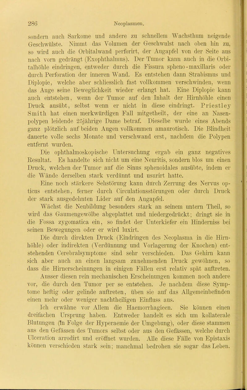 sondern auch Sarkome und andere zu schnellem Wachsthum neigende Geschwülste. Nimmt das Volumen der Geschwulst nach oben hin zu. so wird auch die Orbitalwand perforirt, der Augapfel von der Seite aus nach vorn gedrängt (Exophthalmus). Der Tumor kann auch in die Orbi- talhöhle eindringen, entweder durch die Fissura spheno-maxillaris oder durch Perforation der inneren Wand. Es entstehen dann Strabismus und Diplopie, welche aber schliesslich fast vollkommen verschwinden, wenn das Auge seine Beweglichkeit wieder erlangt hat. Eine Diplopie kann auch entstehen, wenn der Tumor auf den Inhalt der Hirnhülile einen Druck ausübt, selbst wenn er nicht in diese eindringt. Priestley Smith hat einen merkwürdigen Fall mitgetheilt, der eine an Nasen- polypen leidende 25jährige Dame betraf. Dieselbe wurde eines Abends ganz plötzlich auf beiden Augen vollkommen amaurotisch. Die Blindheit dauerte volle sechs Monate und verschwand erst, nachdem die Polypen entfernt wurden. Die ophthalmoskopische Untersuchung ergab ein ganz negatives Resultat. Es handelte sich nicht um eine Neuritis, sondern blos um einen Druck, welchen der Tumor auf die Sinus sphenoidales austibte, indem er die Wände derselben stark verdünnt und usurirt hatte. Eine noch stärkere Sehstörung kann durch Zerrung des Nervus op- ticus entstehen, feiner durch Circulationsstörungen oder durch Druck der stark ausgedehnten Lider auf den Augapfel. Wächst die Neubildung besonders stark an seinem untern Theil, so wird das Gaumengewölbe abgeplattet und niedergedrückt; dringt sie in die Fossa zygomatica ein, so findet der Unterkiefer ein Hinderniss bei seinen Bewegungen oder er wird luxirt. Die durch direkten Druck (Eindringen des Neoplasma in die Hirn- höhle) oder indirekten (Verdünnung und Vorlagerung der Knochen) ent- stehenden Cerebralsymptome sind sehr verschieden. Das Gehirn kann sich aber auch an einen langsam zunehmenden Druck gewöhnen, so dass die Hirnerseheinungen in einigen Fällen erst relativ spät auftreten. Ausser diesen rem mechanischen Erscheinungen kommen noch andere vor, die durch den Tumor per se entstehen. Je nachdem diese Symp- tome heftig oder gelinde auftreten, üben sie auf das Allgemeinbefinden einen mehr oder weniger nachtheiligen Einfluss aus. Ich erwähne vor Allem die Haemorrhagieen. Sie können einen dreifachen Ursprung haben. Entweder handelt es sich um kollaterale Blutungen (ln Folge der Hyperaemie der Umgebung), oder diese stammen aus den Gefässen des Tumors selbst oder aus den Gefässen, welche durch Ulceration arrodirt und eröffnet wurden. Alle diese Fälle von Epistaxis können verschieden stark sein; manchmal bedrohen sie sogar das Leben.