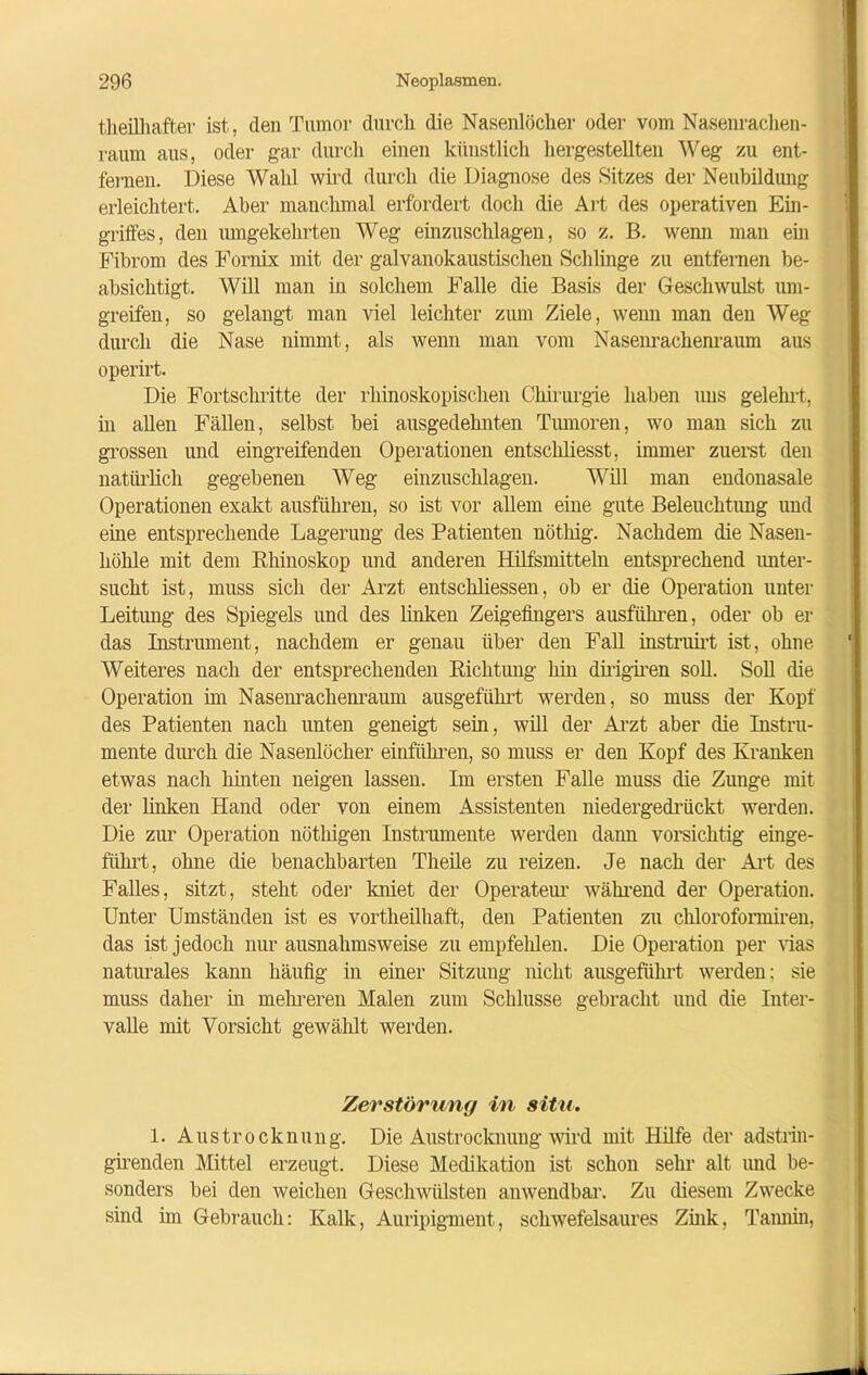 theilhafter ist, den Tumor durch die Nasenlöcher oder vom Nasenrachen- raum aus, oder gar durch einen künstlich hergestellten Weg zu ent- fernen. Diese Wahl wird durch die Diagnose des Sitzes der Neubildung erleichtert. Aber manchmal erfordert doch die Art des operativen Ein- griffes, den umgekehrten Weg einzuschlagen, so z. B. wenn man ein Fibrom des Fornix mit der galvanokaustischen Schlinge zu entfernen be- absichtigt. Will man in solchem Falle die Basis der Geschwulst um- greifen, so gelangt man viel leichter zum Ziele, wenn man den Weg durch die Nase nimmt, als wenn man vom Nasenrachenraum aus operirt. Die Fortschritte der rhinoskopischen Chirurgie haben uns gelehrt, in allen Fällen, selbst bei ausgedehnten Tumoren, wo man sich zu grossen und eingreifenden Operationen entscliliesst, immer zuerst den natürlich gegebenen Weg einzuschlagen. Will man endonasale Operationen exakt ausführen, so ist vor allem eine gute Beleuchtung und eine entsprechende Lagerung des Patienten nöthig. Nachdem die Nasen- höhle mit dem Rhinoskop und anderen Hilfsmitteln entsprechend unter- sucht ist, muss sich der Arzt entschlossen, ob er die Operation unter Leitung des Spiegels und des linken Zeigefingers ausführen, oder ob er das Instrument, nachdem er genau über den Fall instruirt ist, ohne Weiteres nach der entsprechenden Richtung hin dirigiren soll. Soll die Operation im Nasenrachenraum ausgeführt werden, so muss der Kopf des Patienten nach unten geneigt sein, will der Arzt aber die Instru- mente durch die Nasenlöcher einführen, so muss er den Kopf des Kranken etwas nach hinten neigen lassen. Im ersten Falle muss die Zunge mit der linken Hand oder von einem Assistenten niedergedrückt werden. Die zur Operation nöthigen Instrumente werden dann vorsichtig einge- führt, ohne die benachbarten Theile zu reizen. Je nach der Art des Falles, sitzt, steht oder kniet der Operateur während der Operation. Unter Umständen ist es vortheilhaft, den Patienten zu chloroformiren, das ist jedoch nur ausnahmsweise zu empfehlen. Die Operation per vias naturales kann häufig in einer Sitzung nicht ausgeführt werden; sie muss daher in mehreren Malen zum Schlüsse gebracht und die Inter- valle mit Vorsicht gewählt werden. 1. Austrocknung. Die Austrocknung wird mit Hilfe der adstrin- girenden Mittel erzeugt. Diese Medikation ist schon sehr alt und be- sonders bei den weichen Geschwülsten anwendbar. Zu diesem Zwecke sind im Gebrauch: Kalk, Auripigment, schwefelsaures Zink, Tannin, Zerstörung in situ.