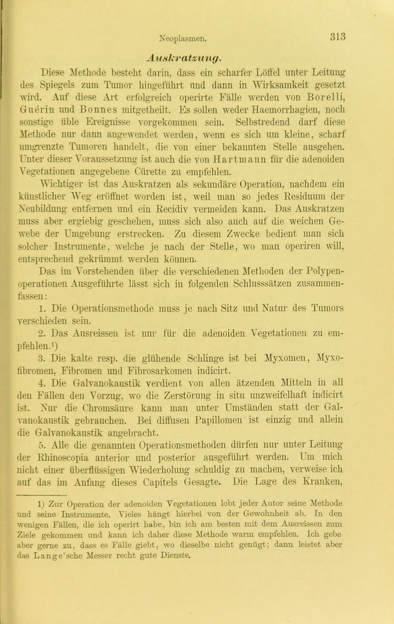 Auskratzung. Diese Methode bestellt darin, dass ein scharfer Lötfel unter Leitung des Spiegels zum Tumor hingeführt und dann in Wirksamkeit gesetzt wird. Auf diese Art erfolgreich operirte Fälle werden von Borelli, Guerin und Bonnes mitgetheilt. Es sollen weder Haemorrhagien, noch sonstige üble Ereignisse vorgekommen sein. Selbstredend darf diese Methode nur dann angewendet werden, wenn es sich um kleine, scharf umgrenzte Tumoren handelt, die von einer bekannten Stelle ausgehen. Unter dieser Voraussetzung ist auch die von Hart mann für die adenoiden Vegetationen angegebene Cürette zu empfehlen. Wichtiger ist das Auskratzen als sekundäre Operation, nachdem ein künstlicher Weg eröffnet worden ist, weil man so jedes Residuum der Neubildung entfernen und ein Recicliv vermeiden kann. Das Auskratzen muss aber ergiebig geschehen, muss sich also auch auf die weichen Ge- webe der Umgebung erstrecken. Zu diesem Zwecke bedient man sich solcher Instrumente, welche je nach der Stelle, wo man operiren will, entsprechend gekrümmt werden können. Das im Vorstehenden über die verschiedenen Methoden der Polypen- Operationen Ausgeführte lässt sich in folgenden Schlusssätzen zusammen- fassen : 1. Die Operationsmethode muss je nach Sitz und Natur des Tumors verschieden sein. 2. Das Ausreissen ist nur für die adenoiden Vegetationen zu em- pfehlen.1) 3. Die kalte resp. die glühende Schlinge ist bei Myxomen, Myxo- fibromen, Fibromen und Fibrosarkomen indicirt. 4. Die Galvanokaustik verdient von allen ätzenden Mitteln in all den Fällen den Vorzug, wo die Zerstörung in situ unzweifelhaft indicirt ist. Nur die Chromsäure kann man unter Umständen statt der Gal- vanokaustik gebrauchen. Bei diffusen Papillomen ist einzig und allein die Galvanokaustik angebracht. 5. Alle die genannten Operationsmethoden dürfen nur unter Leitung der Rhinoscopia anterior und posterior ausgeführt werden. Um mich nicht einer überflüssigen Wiederholung schuldig zu machen, verweise ich auf das im Anfang dieses Capitels Gesagte. Die Lage des Kranken, 1) Zur Operation der adenoiden Vegetationen lobt jeder Autor seine Methode und seine Instrumente. Vieles hängt hierbei von der Gewohnheit ab. In den wenigen Fällen, die ich operirt habe, bin ich am besten mit dem Ausreissen zum Ziele gekommen und kann ich daher diese Methode warm empfehlen. Ich gebe aber gerne zu, dass es Fälle giebt, wo dieselbe nicht genügt; dann leistet aber das Lange’sche Messer recht gute Dienste.