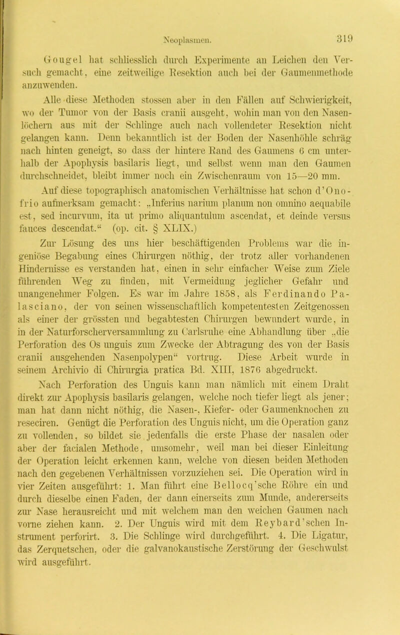Gougel hat schliesslich durch Experimente an Leichen den Ver- such gemacht, eine zeitweilige Resektion auch bei der Gaumenmethode anzuwenden. Alle diese Methoden stossen aber in den Fällen auf Schwierigkeit, wo der Tumor von der Basis cranii ausgeht, wohin man von den Nasen- löchern aus mit der Schlinge auch nach vollendeter Resektion nicht gelangen kann. Denn bekanntlich ist der Boden der Nasenhöhle schräg nach hinten geneigt, so dass der hintere Rand des Gaumens 0 cm unter- halb der Apophysis basilaris liegt, und selbst wenn man den Gaumen durchschneidet, bleibt immer noch ein Zwischenraum von 15—20 mm. Auf diese topographisch anatomischen Verhältnisse hat schon d’Ono- frio aufmerksam gemacht: „lnferius narium planum non omnino aequabile est, sed incurvum, ita ut primo aliquantulum ascendat, et deinde versus fauces descendat.“ (op. eit. § XLIX.) Zur Lösung des uns hier beschäftigenden Problems war die in- geniöse Begabung eines Chirurgen nöthig, der trotz aller vorhandenen Hindernisse es verstanden hat, einen in sehr einfacher Weise zum Ziele führenden Weg zu finden, mit Vermeidung jeglicher Gefahr und unangenehmer Folgen. Es war im Jahre 1858, als Ferdinando Pa- lasciano, der von seinen wissenschaftlich kompetentesten Zeitgenossen als einer der grössten und begabtesten Chirurgen bewundert wurde, in in der Naturforscherversammlung zu Carlsrnhe eine Abhandlung über ..die Perforation des Os unguis zum Zwecke der Abtragung des von der Basis cranii ausgehenden Nasenpolypen“ vortrug. Diese Arbeit wurde in seinem Archivio di Chirurgia pratica Bd. XIII, 1876 abgedruckt. Nach Perforation des Unguis kann man nämlich mit einem Draht direkt zur Apophysis basilaris gelangen, welche noch tiefer liegt als jener; man hat dann nicht nöthig, die Nasen-, Kiefer- oder Gaumenknochen zu reseciren. Genügt die Perforation des Unguis nicht, um die Operation ganz zu vollenden, so bildet sie jedenfalls die erste Phase der nasalen oder aber der facialen Methode, umsomehr, weil man bei dieser Einleitung der Operation leicht erkennen kann, welche von diesen beiden Methoden nach den gegebenen Verhältnissen vorzuziehen sei. Die Operation wird in vier Zeiten ausgeführt: 1. Man führt eine Bellocq’sche Röhre ein und durch dieselbe einen Faden, der dann einerseits zum Munde, andererseits zur Nase herausreicht und mit welchem man den weichen Gaumen nach vome ziehen kann. 2. Der Unguis wird mit dem Reybard sehen In- strument perforirt. 3. Die Schlinge wird durchgeführt. 4. Die Ligatur, das Zerquetschen, oder die galvanokaustische Zerstörung der Geschwulst wird ausgeführt.