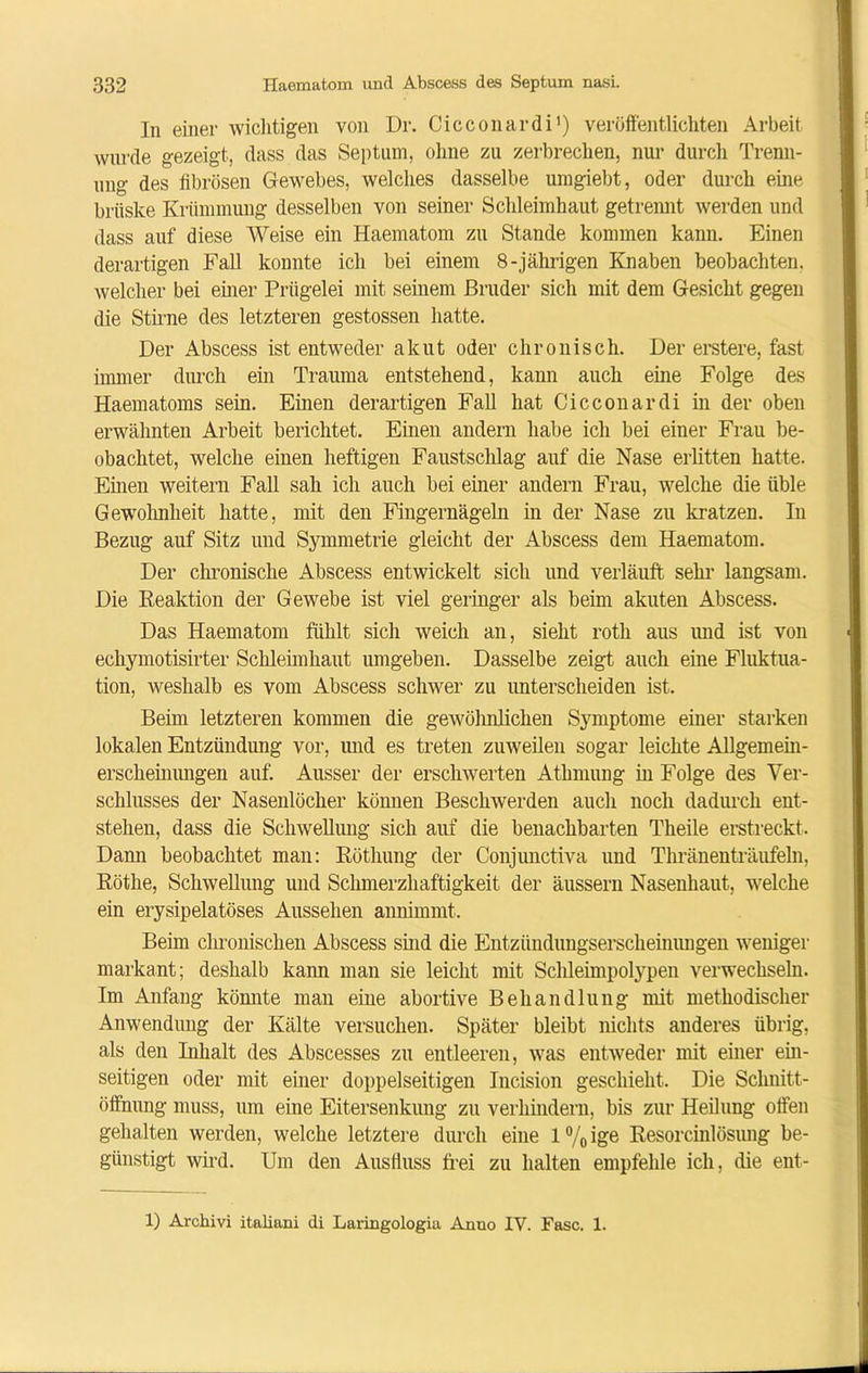 In einer wichtigen von Dr. Cicconardi1) veröffentlichten Arbeit wurde gezeigt, dass das Septum, ohne zu zerbrechen, nur durch Trenn- ung des fibrösen Gewebes, welches dasselbe umgiebt, oder durch eine brüske Krümmung desselben von seiner Schleimhaut getrennt werden und dass auf diese Weise ein Haematom zu Stande kommen kann. Einen derartigen Fall konnte ich bei einem 8-jährigen Knaben beobachten, welcher bei einer Prügelei mit seinem Bruder sich mit dem Gesicht gegen die Stirne des letzteren gestossen hatte. Der Abscess ist entweder akut oder chronisch. Der erstere, fast immer durch ein Trauma entstehend, kann auch eine Folge des Haematoms sein. Einen derartigen Fall hat Cicconardi in der oben erwähnten Arbeit berichtet. Einen andern habe ich bei einer Frau be- obachtet, welche einen heftigen Faustschlag auf die Nase erlitten hatte. Einen weitern Fall sah ich auch bei einer andern Frau, welche die üble Gewohnheit hatte, mit den Fingernägeln in der Nase zu kratzen. In Bezug auf Sitz und Symmetrie gleicht der Abscess dem Haematom. Der chronische Abscess entwickelt sich und verläuft sehr langsam. Die Reaktion der Gewebe ist viel geringer als beim akuten Abscess. Das Haematom fühlt sich weich an, sieht rotli aus und ist von echymotisirter Schleimhaut umgeben. Dasselbe zeigt auch eine Fluktua- tion, weshalb es vom Abscess schwer zu unterscheiden ist. Beim letzteren kommen die gewölmlichen Symptome einer starken lokalen Entzündung vor, und es treten zuweilen sogar leichte Allgemein- erscheinungen auf. Ausser der erschwerten Atkmung in Folge des Ver- schlusses der Nasenlöcher können Beschwerden auch noch dadurch ent- stehen, dass die Schwellung sich auf die benachbarten Theile erstreckt. Dami beobachtet man: Röthung der Conjunctiva und Thränenträufeln, Rötlie, Schwellung und Schmerzhaftigkeit der äussern Nasenliaut, welche ein erysipelatöses Aussehen annimmt. Beim chronischen Abscess sind die Entzündungserscheinungen weniger markant; deshalb kann man sie leicht mit Schleimpolypen verwechseln. Im Anfang könnte man eine abortive Behandlung mit methodischer Anwendung der Kälte versuchen. Später bleibt nichts anderes übrig, als den Inhalt des Abscesses zu entleeren, was entweder mit einer ein- seitigen oder mit einer doppelseitigen Incision geschieht. Die Schnitt- öffnnng muss, um eine Eitersenkung zu verhindern, bis zur Heilung offen gehalten werden, welche letztere durch eine 1 % ige Resorcinlösung be- günstigt wird. Um den Ausfluss frei zu halten empfehle ich, die ent-