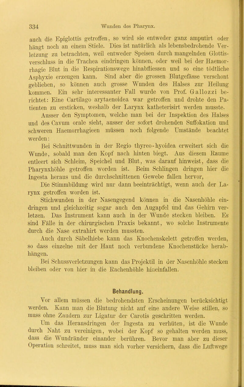 auch die Epiglottis getroffen, so wird sie entweder ganz amputirt oder hängt noch an einem Stiele. Dies ist natürlich als lebensbedrohende Ver- letzung zu betrachten, weil entweder Speisen durch mangelnden Glottis- versclüuss in die Trachea eindringen können, oder weil bei der Haemor- rliagie Blut in die Respirationswege liinabfliessen und so eine tödtliche Asphyxie erzeugen kann. Sind aber die grossen Blutgefässe verschont geblieben, so können auch grosse Wunden des Halses zur Heilung kommen. Ein sehr interessanter Fall wurde von Prof. Gallozzi be- richtet: Eine Cartilago arytaenoidea war getroffen und drohte den Pa- tienten zu ersticken, weshalb der Larynx katheterisirt werden musste. Ausser den Symptomen, welche man bei der Inspektion des Halses und des Cavum orale sieht, ausser der sofort drohenden Suffokation und schweren Haemorrhagieen müssen noch folgende Umstände beachtet werden: Bei Schnittwunden in der Regio thyreo-hyoidea erweitert sich die Wunde, sobald man den Kopf nach hinten biegt. Aus diesem Raume entleert sich Schleim, Speichel und Blut, was darauf liinweist, dass die Pharynxhöhle getroffen worden ist. Beim Schlingen dringen liier die Ingesta heraus und die durchschnittenen Gewebe fallen hervor, Die Stimmbildung wird nur dann beeinträchtigt, wem auch der La- rynx getroffen worden ist. Stichwunden in der Nasengegend können in die Nasenhöhle ein- dringen und gleichzeitig sogar auch den Augapfel imd das Gehirn ver- letzen. Das Instrument kam auch in der Wunde stecken bleiben. Es sind Fälle in der chirurgischen Praxis bekamt, wo solche Ristrumente durch die Nase extraliirt werden mussten. Auch durch Säbelhiebe kann das Knochenskelett getroffen werden, so dass einzelne mit der Haut noch verbundene Knochenstücke herab- hängen. Bei Sclmssverletzungen kami das Projektil in der Nasenhöhle stecken bleiben oder von hier in die Racheiihöhle hiueinfallen. Behandlung. Vor allem müssen die bedrohendsten Erscheinungen berücksichtigt werden. Kann man die Blutung nicht auf eine andere Weise stillen, so muss ohne Zaudern zur Ligatur der Carotis geschritten werden. Um das Herausdringen der Ingesta zu verhüten, ist die Wunde durch Naht zu vereinigen, wobei der Kopf so gehalten werden muss, dass die Wundränder einander berühren. Bevor man aber zu dieser Operation schreitet, muss man sich vorher versichern, dass die Luftwege