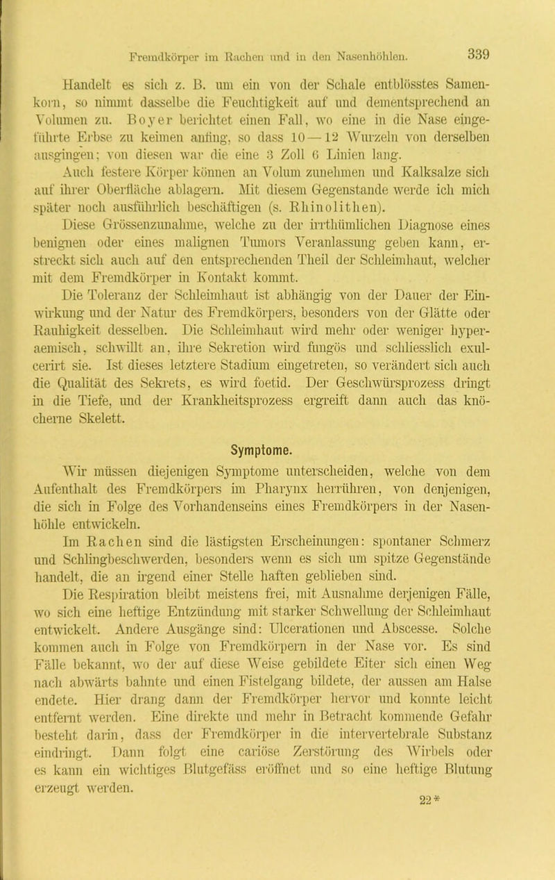 Handelt es sicli z. B. um ein von der Schale entblösstes Samen- korn, so nimmt dasselbe die Feuchtigkeit auf und dementsprechend an Volumen zu. Boy er belichtet einen Fall, wo eine in die Nase einge- fiilirte Erbse zu keimen aniing, so dass 10 —12 Wurzeln von derselben ausgingen; von diesen war die eine 3 Zoll (i Linien lang. Auch festere Körper können an Volum zunehmen und Kalksalze sich auf ihrer Oberfläche ablagern. Mit diesem Gegenstände werde ich mich später noch ausführlich beschäftigen (s. Rhinolithen). Diese Grössenzunahme, welche zu der irrthümlichen Diagnose eines benignen oder eines malignen Tumors Veranlassung geben kann, er- streckt sich auch auf den entsprechenden Tlieil der Schleimhaut, welcher mit dem Fremdkörper in Kontakt kommt. Die Toleranz der Schleimhaut ist abhängig von der Dauer der Ein- wirkung und der Natur des Fremdkörpers, besonders von der Glätte oder Rauhigkeit desselben. Die Schleimhaut wird mehr oder weniger hyper- aemisch, schwillt an, ihre Sekretion wird fungös und schliesslich exul- cerirt sie. Ist dieses letztere Stadium eingetreten, so verändert sich auch die Qualität des Sekrets, es wird foetid. Der Geschwürsprozess dringt in die Tiefe, imd der Krankheitsprozess ergreift dann auch das knö- cherne Skelett. Symptome. Wir müssen diejenigen Symptome unterscheiden, welche von dem Aufenthalt des Fremdkörpers im Pharynx herrühren, von denjenigen, die sich in Folge des Vorhandenseins eines Fremdkörpers in der Nasen- höhle entwickeln. Im Rachen sind die lästigsten Erscheinungen: spontaner Schmerz und Schlingbeschwerden, besonders wenn es sich um spitze Gegenstände handelt, die an irgend einer Stelle haften geblieben sind. Die Respiration bleibt meistens frei, mit Ausnahme derjenigen Fälle, avo sich eine heftige Entzündung mit starker Schwellung der Schleimhaut entwickelt. Andere Ausgänge sind: Ulcerationen und Abscesse. Solche kommen auch in Folge von Fremdkörpern in der Nase vor. Es sind Fälle bekannt, avo der auf diese Weise gebildete Eiter sich einen Weg nach abwärts bahnte und einen Fistelgang bildete, der aussen am Halse endete. Hier drang dann der Fremdkörper hervor und konnte leicht entfernt Averden. Eine direkte und mehr in Betracht kommende Gefahr besteht darin, dass der Fremdkörper in die intervertebrale Substanz eindringt. Dann folg! eine cariöse Zerstörung des AVirbels oder es kann ein Avichtiges Blutgefäss eröffnet und so eine heftige Blutung erzeugt Averden. 22*