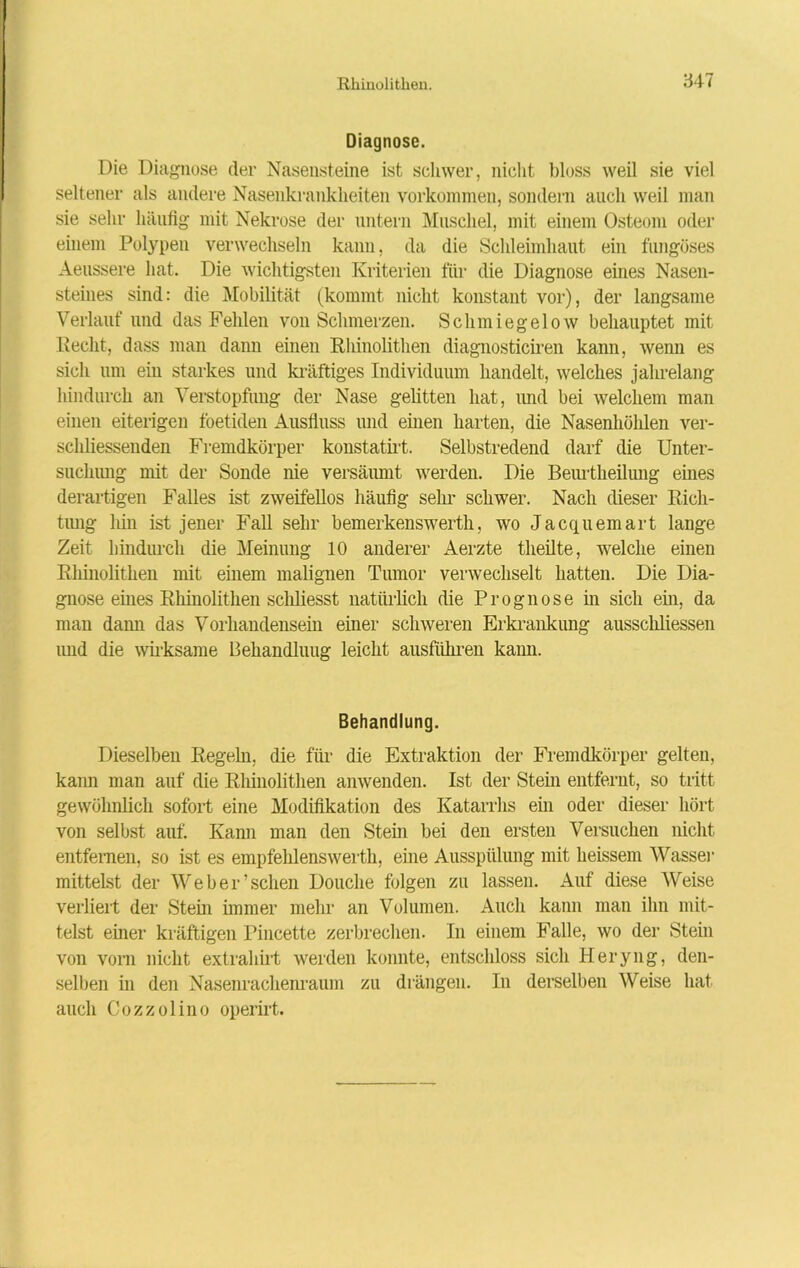 Diagnose. Die Diagnose der Nasensteine ist schwer, nicht bloss weil sie viel seltener als andere Nasenkrankheiten Vorkommen, sondern auch weil man sie sehr häufig mit Nekrose der untern Muschel, mit einem Osteom oder einem Polypen verwechseln kann, da die Schleimhaut ein fungöses Aeussere hat. Die wichtigsten Kriterien für die Diagnose eines Nasen- steines sind: die Mobilität (kommt nicht konstant vor), der langsame Verlauf und das Fehlen von Schmerzen. Schmiegelow behauptet mit Recht, dass man dann einen Rhinolitlien diagnosticiren kann, wenn es sich um ein starkes und kräftiges Individuum handelt, welches jahrelang hindurch an Verstopfung der Nase gelitten hat, und bei welchem man einen eiterigen foetiden Ausfluss und einen harten, die Nasenhöhlen ver- schliessenden Fremdkörper konstatirt. Selbstredend darf die Unter- suchung mit der Sonde nie versäumt werden. Die Beurtheilung eines derartigen Falles ist zweifellos häufig sein schwer. Nach dieser Rich- tung hin ist jener Fall sehr bemerkenswerth, wo Jacquemart lange Zeit hindurch die Meinung 10 anderer Aerzte theilte, welche einen Rhinolitlien mit einem malignen Tumor verwechselt hatten. Die Dia- gnose eines Rhinolitlien schliesst natürlich die Prognose in sich ein, da man dami das Vorhandensein einer schweren Erkrankung ausschliessen und die wirksame Behandlung leicht ausführen kann. Behandlung. Dieselben Regeln, die für die Extraktion der Fremdkörper gelten, kann man auf die Rhinolitlien anwenden. Ist der Stern entfernt, so tritt gewöhnlich sofort eine Modifikation des Katarrhs ein oder dieser hört von selbst auf. Kann man den Stein bei den ersten Versuchen nicht entfernen, so ist es empfehlenswerte eine Ausspülung mit heissem Wasser mittelst der Weber’sehen Douclie folgen zu lassen. Auf diese Weise verliert der Stern immer mehr an Volumen. Auch kann man ihn mit- telst einer kräftigen Pincette zerbrechen. In einem Falle, wo der Stein von vorn nicht extrahirt werden konnte, entschloss sich Heryng, den- selben in den Nasenrachenraum zu drängen. In derselben Weise hat auch Cozzolino operirt.