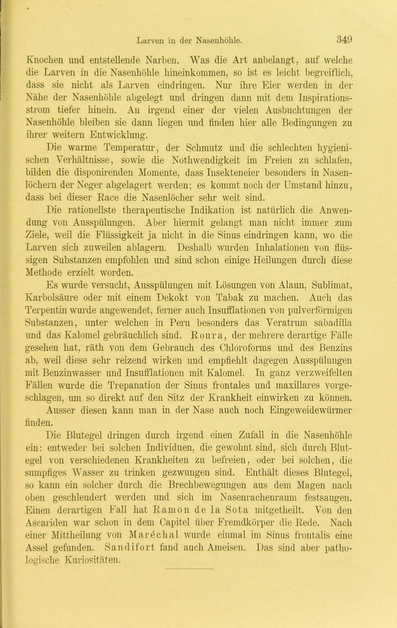 Knochen und entstellende Narben. Was die Art anbelangt, auf welche die Larven in die Nasenhöhle hineinkommen, so ist es leicht begreiflich, dass sie nicht als Larven eindringen. Nur ihre Eier werden in der Nähe der Nasenhöhle abgelegt und dringen dann mit dem Inspirations- strom tiefer hinein. An irgend einer der vielen Ausbuchtungen der Nasenhöhle bleiben sie dann liegen und finden hier alle Bedingungen zu ihrer weitem Entwicklung. Die warme Temperatm-, der Schmutz und die schlechten hygieni- schen Verhältnisse, sowie die Nothwendigkeit im Freien zu schlafen, bilden die disponirenden Momente, dass Insekteneier besonders in Nasen- löchern der Neger abgelagert werden; es kommt noch der Umstand hinzu, dass bei dieser Race die Nasenlöcher sehr weit sind. Die rationellste therapeutische Indikation ist natürlich die Anwen- dung von Ausspülungen. Aber hiermit gelangt man nicht immer zum Ziele, weil die Flüssigkeit ja nicht in die Sinus eindringen kann, wo die Larven sich zuweilen ablagern. Deshalb wurden Inhalationen von flüs- sigen Substanzen empfohlen und sind schon einige Heilungen durch diese Methode erzielt worden. Es wurde versucht, Ausspülungen mit Lösungen von Alaun, Sublimat, Karbolsäure oder mit einem Dekokt von Tabak zu machen. Auch das Terpentin wurde angewendet, ferner auch Insulfiationen von pulverförmigen Substanzen, unter welchen in Peru besonders das Veratrum sabadilla und das Kalomel gebräuchlich sind. Roura, der mehrere derartige Fälle gesehen hat, räth von dem Gebrauch des Chloroforms und des Benzins ab, weil diese sehr reizend wirken und empfiehlt dagegen Ausspülungen mit Benzinwasser und Insufflationen mit Kalomel. In ganz verzweifelten Fällen wurde die Trepanation der Sinus frontales und maxillares vorge- schlagen. imi so direkt auf den Sitz der Krankheit einwirken zu können. Ausser diesen kann man in der Nase auch noch Eingeweidewürmer finden. Die Blutegel dringen durch irgend einen Zufall in die Nasenhöhle ein: entweder bei solchen Individuen, die gewohnt sind, sich durch Blut- egel von verschiedenen Krankheiten zu befreien, oder bei solchen, die sumpfiges Wasser zu trinken gezwungen sind. Enthält dieses Blutegel, so kann ein solcher durch die Brechbewegungen aus dem Magen nach oben geschleudert werden und sich im Nasenrachenraum festsaugen. Einen derartigen Fall hat Ramon de la Sota mitgetheilt. Von den Ascariden war schon in dem Capitel über Fremdkörper die Rede. Nach einer Mittheilung von Marechal wurde einmal im Sinus frontalis eine Assel gefunden. Sandifort fand auch Ameisen. Das sind aber patho- logische Kuriositäten.