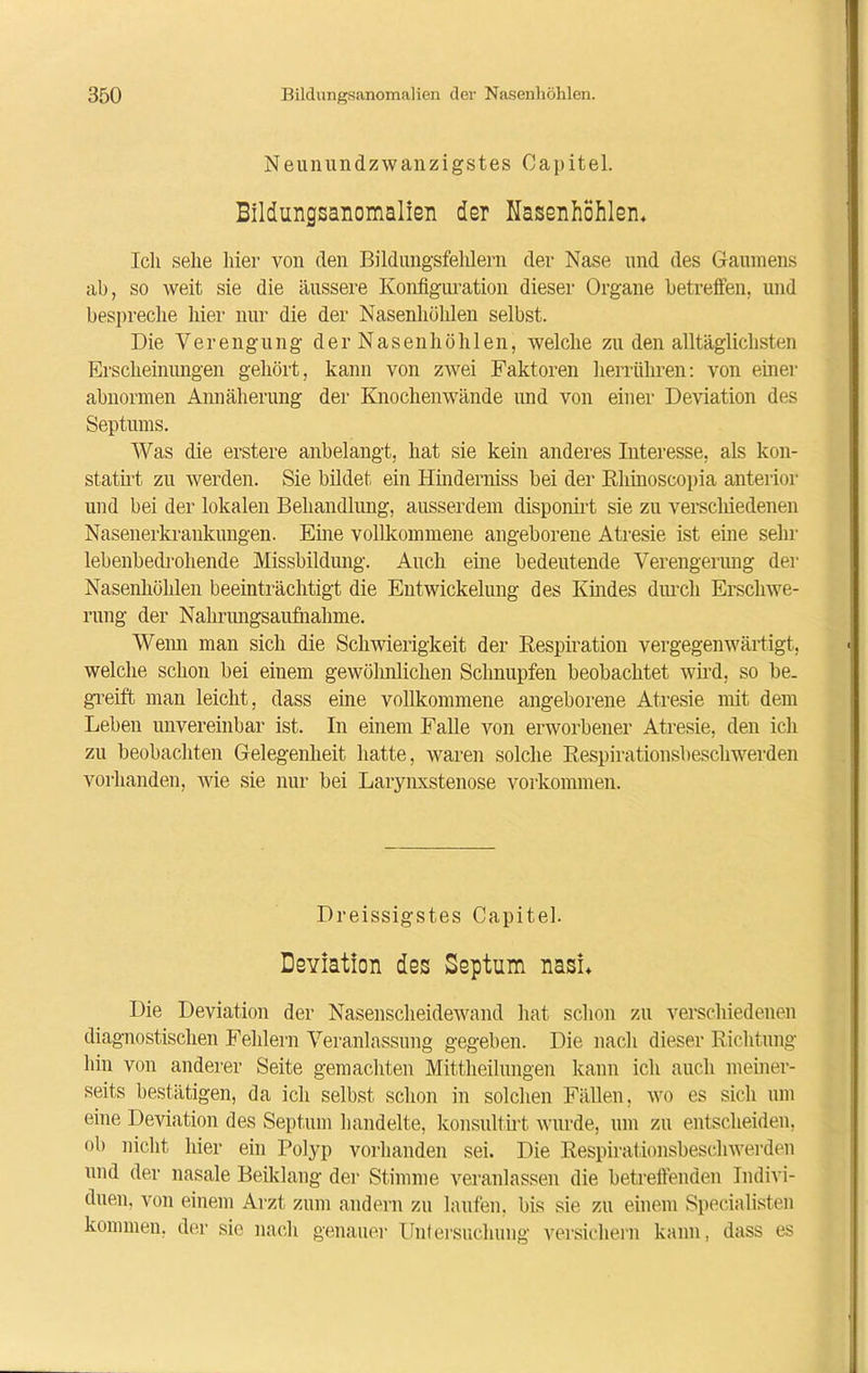 Neunundzwanzigstes Capitel. Bildungsanomalien der Nasenhöhlen* Ich sehe liier von den Bildungsfehlern der Nase und des Gaumens ab, so weit sie die äussere Konfiguration dieser Organe betreffen, und bespreche liier nur die der Nasenhöhlen selbst. Die Verengung der Nasenhöhlen, welche zu den alltäglichsten Erscheinungen gehört, kann von zwei Faktoren herrühren: von einer abnormen Annäherung der Knochenwände und von einer Deviation des Septums. Was die erstere anbelangt, hat sie kein anderes Interesse, als kon- statirt zu werden. Sie bildet ein Hinderniss bei der Rhinoscopia anterior und bei der lokalen Behandlung, ausserdem disponirt sie zu verschiedenen Nasenerkrankungen. Eine vollkommene angeborene Atresie ist eine sehr lebenbedrohende Missbildung. Auch eine bedeutende Verengerung der Nasenhöhlen beeinträchtigt die Entwickelung des Kindes durch Erschwe- rung der Nahrungsaufnahme. Wenn man sich die Schwierigkeit der Respiration vergegenwärtigt, welche schon bei einem gewöhnlichen Schnupfen beobachtet wird, so he. greift man leicht, dass eine vollkommene angeborene Atresie mit dem Leben unvereinbar ist. In einem Falle von erworbener Atresie, den ich zu beobachten Gelegenheit hatte, waren solche Respirationsheschwerden vorhanden, wie sie nur bei Larynxstenose Vorkommen. Dreissigstes Capitel. Deviation des Septum nasi* Die Deviation der Nasenscheidewand hat schon zu verschiedenen diagnostischen Fehlern Veranlassung gegeben. Die nach dieser Richtung hin von anderer Seite gemachten Mittheilungen kann ich auch meiner- seits bestätigen, da ich selbst schon in solchen Fällen, wo es sich um eine Deviation des Septum handelte, konsultirt wurde, um zu entscheiden, ob nicht hier ein Polyp vorhanden sei. Die Respirationsbeschwerden und der nasale Beiklang der Stimme veranlassen die betreffenden Indivi- duen, von einem Arzt zum andern zu laufen, bis sie zu einem Specialisten kommen, der sie nach genauer Untersuchung versichern kann, dass es