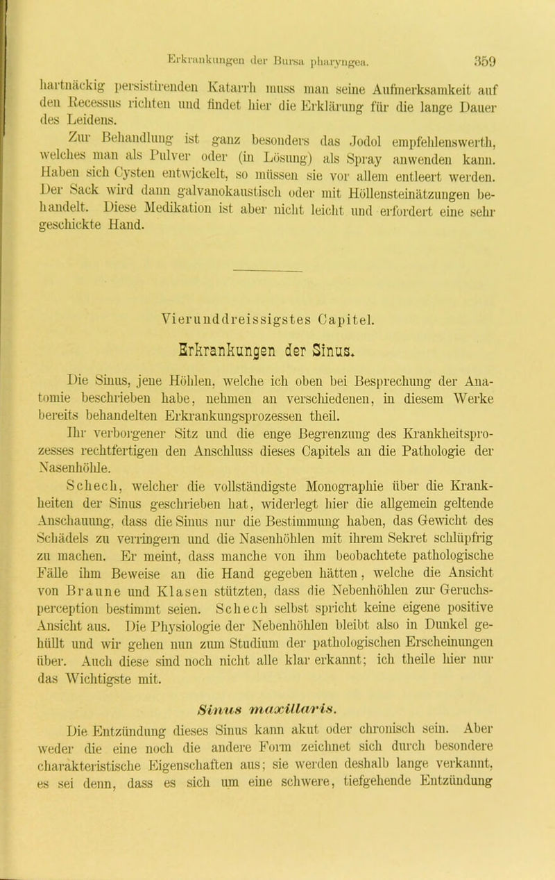 hartnäckig persistirenden Katarrh muss man seine Aufinerksamkeit auf den Recessus richten und findet liier die Erklärung für die lange Dauer des Leidens. Zur Behandlung ist ganz besonders das Jodol empfehlenswerth, welches man als Pulver oder (in Lösung) als Spray anwenden kann. Haben sich Cysten entwickelt, so müssen sie vor allem entleert werden. Der Sack wird dann galvanokaustisch oder mit Höllensteinätzungen be- handelt. Diese Medikation ist aber nicht leicht und erfordert eine sehr geschickte Hand. Vier und d reis sigstes Capitel. Erkrankungen der Sinus* Die Sinus, jene Höhlen, welche ich oben bei Besprechung der Ana- tomie beschrieben habe, nehmen an verschied eilen, in diesem Werke bereits behandelten Erkrankungsprozessen theil. Ihr verborgener Sitz und die enge Begrenzung des Krankheitspro- zesses rechtfertigen den Anschluss dieses Capitels an die Pathologie der Nasenliölde. Scheck, welcher die vollständigste Monographie über die Krank- heiten der Sinus geschrieben bat, widerlegt hier die allgemein geltende Anschauung, dass die Sinus nur die Bestimmung haben, das Gewicht des Schädels zu verringern und die Nasenhöhlen mit ihrem Sekret schlüpfrig zu machen. Er meint, dass manche von ihm beobachtete pathologische Fälle ihm Beweise an die Hand gegeben hätten, welche die Ansicht von Braune und Kl äsen stützten, dass die Nebenhöhlen zur Geruchs- perception bestimmt seien. Scheck selbst spricht keine eigene positive Ansicht aus. Die Physiologie der Nebenhöhlen bleibt also in Dunkel ge- hüllt und wir gehen nun zum Studium der pathologischen Erscheinungen über. Auch diese sind noch nicht alle klar erkannt; ich theile liier nur das Wichtigste mit. Sinns maxillaris. Die Entzündung dieses Sinus kann akut oder chronisch sein. Aber weder die eine noch die andere Form zeichnet sich durch besondere charakteristische Eigenschaften aus; sie werden deshalb lange verkannt, es sei denn, dass es sich um eine schwere, tiefgehende Entzündung