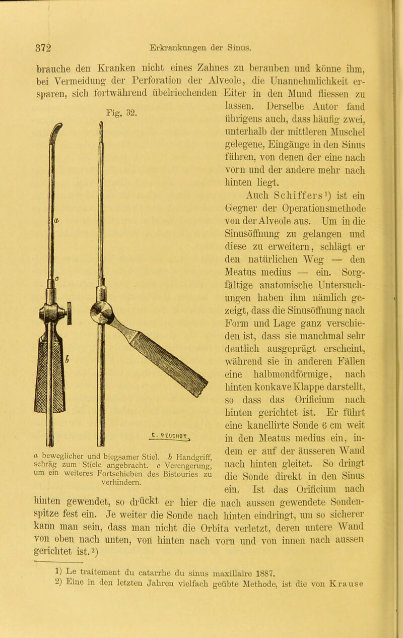 brauche den Kranken nicht eines Zahnes zu berauben und könne ihm. bei Vermeidung der Perforation der Alveole, die Unannehmlichkeit er- Eiter in den Mund iliessen zu lassen. Derselbe Autor fand sparen, sich fortwährend übelriechenden Fig. 32. a beweglicher und biegsamer Stiel, b Handgriff, schräg zum Stiele angebracht, e Verengerung, um ein weiteres Fortschieben des Bistouries zu verhindern. übrigens auch, dass häufig zwei, unterhall) der mittleren Muschel gelegene, Eingänge in den Sinus führen, von denen der eine nach vorn und der andere mehr nach hinten liegt. Auch Schiffers1) ist ein Gegner der Operationsmethode von der Alveole aus. Um in die Sinusöffnung zu gelangen und diese zu erweitern, schlägt er den natürlichen Weg — den Meatus medius — ein. Sorg- fältige anatomische Untersuch- ungen haben ihm nämlich ge- zeigt, dass die Sinusöffnung nach Form und Lage ganz verschie- den ist, dass sie manchmal sehr deutlich ausgeprägt erscheint, während sie in anderen Fällen eine halbmondförmige, nach hinten konkave Klappe darstellt, so dass das Orificium nach hinten gerichtet ist. Er führt eine kanellirte Sonde 6 cm weit in den Meatus medius ein, in- dem er auf der äusseren Wand nach hinten gleitet. So dringt die Sonde direkt in den Sinus ein. Ist das Orificium nach hinten gewendet, so drückt er hier die nach aussen gewendete Sonden- spitze fest ein. Je weiter die Sonde nach hinten eindringt, um so sicherer kann man sein, dass man nicht die Orbita verletzt, deren untere Wand von oben nach unten, von hinten nach vorn und von innen nach aussen gerichtet ist.2) 1) Le traitement du catarrhe du sinus maxillaire 1887. 2) Eine in den letzten Jahren vielfach geübte Methode, ist die von Krause