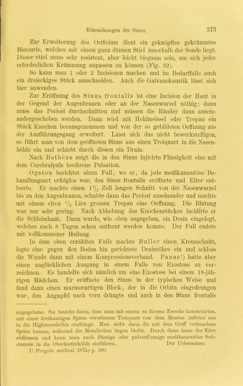 Zur Erweiterung des Orilicium dient ein geknöpftes gekrümmtes Bistourie, welches mit einem ganz dünnen Stiel innerhalb der Sonde liegt. Dieser Stiel muss sehr resistent, aber leicht biegsam sein, um sich jeder erforderlichen Krümmung anpassen zu können (Fig. 32;. So kann man 1 oder 2 Incisionen machen und im Bedarffalle auch ein dreieckiges Stück aussclmeiden. Auch die Galvanokaustik lässt sich liier anwenden. Zur Eröffnung des Sinus frontalis ist eine Incision der Haut in der Gegend der Augenbrauen oder an der Nasenwurzel nöthig; dann muss das Periost durchschnitten und müssen die Ränder dann ausein- andergeschoben werden. Dann wird mit Hohlmeissel oder Trepan ein Stück Knochen herausgenommen und von der so gebildeten Oeffhung aus der Allsführungsgang erweitert. Lässt sich das nicht bewerkstelligen, so führt man von dem geöffneten Sinus aus einen Troiquart in die Nasen- hölde ein und schiebt durch diesen ein Drain. Nach Betbeze zeigt die in den Sinus injicirte Flüssigkeit eine mit dem Cerebralpuls isochrone Piüsation. Ogston berichtet einen Fall, wo er, da jede medikamentöse Be- handlungsart erfolglos war, den Sinus frontalis eröffnete und Eiter ent- leerte. Er machte einen 1Zoll langen Schnitt von der Nasenwurzel bis zu den Augenbrauen, schabte dann das Periost auseinander und machte mit einem circa V2 Lire grossen Trepan eine Oeffhung. Die Blutung war nur sehr gering. Nach Abhebung des Knochenstückes incidirte er die Schleimhaut. Dann wurde, wie oben angegeben, ein Drain eingelegt, welches nach 8 Tagen schon entfernt werden konnte. Der Fall endete mit vollkommener Heilung. In dem oben erzählten Falle machte Bull er einen Kreuzschnitt, legte eine gegen den Boden hin gerichtete Drainröhre ein und schloss die Wunde dann mit einem Kompressionsverband. Panas* 1) hatte aber einen unglücklichen Ausgang in einem Falle von Exostose zu ver- zeichnen. Es handelte sich nämlich um eine Exostose bei einem 18-jäh- rigen Mädchen. Er eröffnete den Sinus in der typischen Weise und fand dann einen marmorartigen Block, der in die Orbita eingedrungen war, den Augapfel nach vom drängte und auch in den Sinus frontalis angegebene. Sie besteht darin, dass man mit einem zu diesem Zwecke konstruirten, mit einer dreikantigen Spitze versehenen Troiquart von dem Meatus inferior aus in die Highmorshöhle eindringt. Man zieht dann die mit dem Griff verbundene Spitze heraus, während die Metallrühre liegen bleibt. Durch diese kann der Eiter abfliessen und kann man auch flüssige oder pulverförmige medikamentöse Sub- stanzen in die Oberkieferhöhle einführen. Der Uebersetzer. 1) Progres medical 187q^ p. 300.