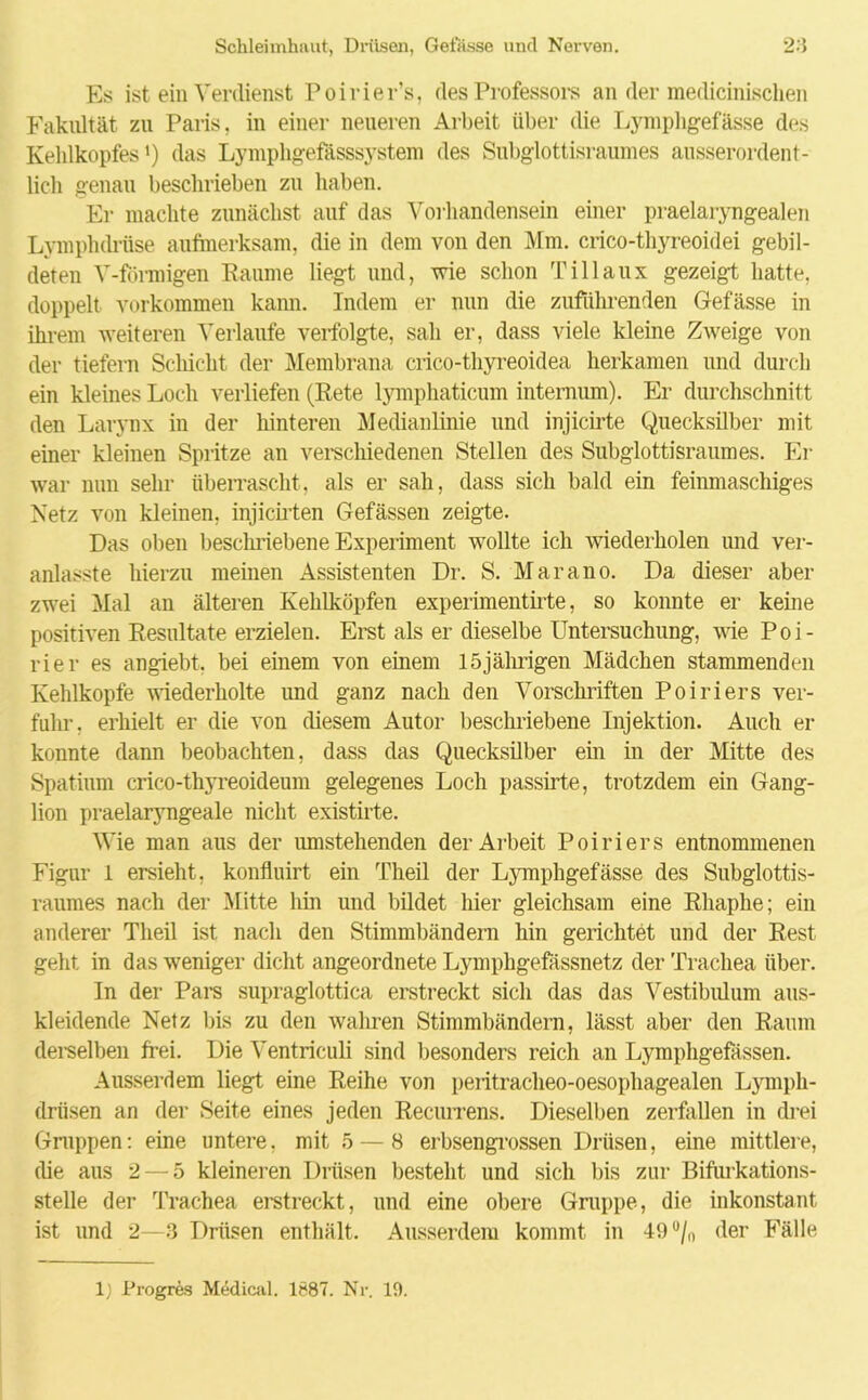 Es ist ein Verdienst Poirier’s, des Professors an der medicinischen Fakultät zu Paris, in einer neueren Arbeit über die Lymphgefässe des Kehlkopfes1) das Lymphgefasssystem des Subglottisraumes ausserordent- lich genau beschrieben zu haben. Er machte zunächst auf das Vorhandensein einer praelaryngealen Lymphdrüse aufmerksam, die in dem von den Mm. crico-thyreoidei gebil- deten V-förmigen Kaume liegt und, wie schon Tillaux gezeigt hatte, doppelt Vorkommen kann. Indem er nun die zufuhrenden Gefässe in ihrem weiteren Verlaufe verfolgte, sah er, dass viele kleine Zweige von der tiefem Schicht der Membrana crico-thyreoidea herkamen und durch ein kleines Loch verliefen (Eete lymphaticum intemum). Er durchschnitt den Larynx in der hinteren Medianlinie und injicirte Quecksilber mit einer kleinen Spritze an verschiedenen Stellen des Subglottisraumes. Er war mm sehr überrascht, als er sah, dass sich bald ein feinmaschiges Netz von kleinen, injicirten Gefässen zeigte. Das oben beschriebene Experiment wollte ich wiederholen und ver- anlasste hierzu meinen Assistenten Dr. S. Marano. Da dieser aber zwei Mal an älteren Kehlköpfen experimentirte, so konnte er keine positiven Resultate erzielen. Erst als er dieselbe Untersuchung, wie Poi- rier es angiebt, bei einem von einem 15jährigen Mädchen stammenden Kehlkopfe wiederholte und ganz nach den Vorschriften Poiriers ver- fuhr, erhielt er die von diesem Autor beschriebene Injektion. Auch er konnte dann beobachten, dass das Quecksilber ein in der Mitte des Spatium crico-thyreoideum gelegenes Loch passirte, trotzdem ein Gang- lion praelaryngeale nicht existirte. Wie man aus der umstehenden der Arbeit Poiriers entnommenen Figur 1 ersieht, konfluirt ein Theil der Lymphgefässe des Subglottis- raumes nach der Mitte hin und bildet hier gleichsam eine Rhaphe; ein anderer Theil ist nach den Stimmbändern hin gerichtet und der Rest geht in das weniger dicht angeordnete Lymphgefässnetz der Trachea über. In der Pars supraglottica erstreckt sich das das Vestibulum aus- kleidende Netz bis zu den wahren Stimmbändern, lässt aber den Raum derselben frei. Die Ventriculi sind besonders reich an Lymphgefässen. Ausserdem liegt eine Reihe von peritracheo-oesophagealen Lympli- driisen an der Seite eines jeden Recunms. Dieselben zerfallen in drei Gruppen: eine untere, mit 5 — 8 erbsengrossen Drüsen, eine mittlere, die aus 2 — 5 kleineren Drüsen besteht und sich bis zur Bifurkations- stelle der Trachea erstreckt, und eine obere Gruppe, die inkonstant ist und 2—3 Drüsen enthält. Ausserdem kommt in 49u/n der Fälle 1) Progres Medical. 1887. Nr. 10.