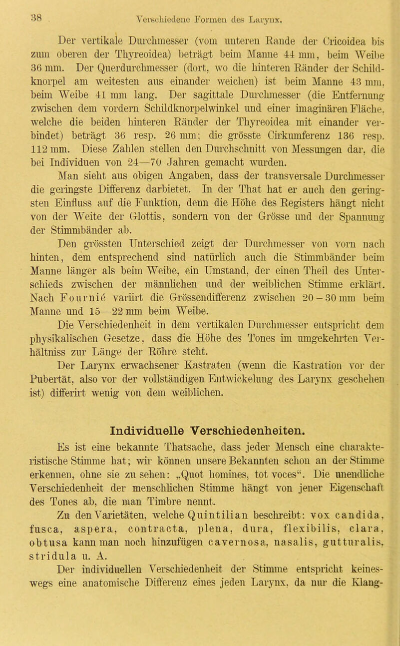 Der vertikale Durchmesser (vom unteren Rande der Cricoidea bis zum oberen der Thyreoidea) beträgt beim Manne 44 mm, beim Weibe 36 mm. Der Querdurchmesser (dort, wo die hinteren Ränder der Schild- knorpel am weitesten aus einander weichen) ist beim Manne 43 mm, beim Weibe 41 mm lang. Der sagittale Durclunesser (die Entfernung zwischen dem vordem Schildknorpelwinkel und einer imaginären Fläche, welche die beiden hinteren Ränder der Thyreoidea mit einander ver- bindet) beträgt 36 resp. 26 mm; die grösste Cirkiunferenz 136 resp. 112 mm. Diese Zahlen stellen den Durchschnitt von Messungen dar, die bei Individuen von 24—70 Jahren gemacht wurden. Man sieht aus obigen Angaben, dass der transversale Durchmesser die geringste Differenz darbietet. In der That hat er auch den gering- sten Einfluss auf die Funktion, denn die Höhe des Registers hängt nicht von der Weite der Glottis, sondern von der Grösse und der Spannung der Stimmbänder ab. Den grössten Unterschied zeigt der Durchmesser von vorn nach hinten, dem entsprechend sind natürlich auch die Stimmbänder beim Manne länger als beim Weibe, ein Umstand, der einen Theil des Unter- schieds zwischen der männlichen und der weiblichen Stimme erklärt. Nach Fournie variirt die Grössendifferenz zwischen 20-30 mm beim Manne und 15—22 mm beim Weibe. Die Verschiedenheit in dem vertikalen Durchmesser entspricht dem physikalischen Gesetze, dass die Höhe des Tones im umgekehrten Yer- hältniss zur Länge der Röhre steht. Der Larynx erwachsener Kastraten (wenn die Kastration vor der Pubertät, also vor der vollständigen Entwickelung des Larynx geschehen ist) differirt wenig von dem weiblichen. Individuelle Verschiedenheiten. Es ist eine bekannte Thatsache, dass jeder Mensch eine charakte- ristische Stimme hat; wir können unsere Bekannten schon an der Stimme erkennen, ohne sie Zusehen: „Quot homines, tot voces“. Die unendliche Verschiedenheit der menschlichen Stimme hängt von jener Eigenschaft des Tones ab, die man Timbre nennt. Zu den Varietäten, welche Quintilian beschreibt: vox candida. fusca, aspera, contracta, plena, dura, flexibilis, clara, obtusa kann man noch hinzufügen cavernosa, nasalis, gutturalis, stridula u. A. Der individuellen Verschiedenheit der Stimme entspricht keines- wegs eine anatomische Differenz eines jeden Larynx, da nur die Klang-