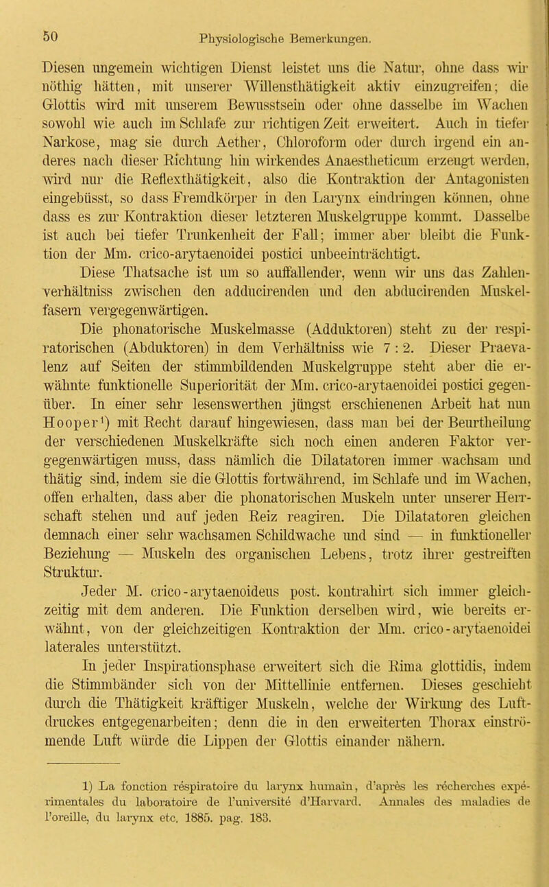 Diesen ungemein wichtigen Dienst leistet uns die Natur, ohne dass wir nöthig hätten, mit unserer Willensthätigkeit aktiv einzugreifen; die Glottis wird mit unserem Bewusstsein oder ohne dasselbe im Wachen sowohl wie auch im Schlafe zur richtigen Zeit erweitert. Auch in tiefer Narkose, mag sie durch Aether, Chloroform oder durch irgend ein an- deres nach dieser Richtung hin wirkendes Anaestketicum erzeugt werden, wird nur die Reflexthätigkeit, also die Kontraktion der Antagonisten eingebüsst, so dass Fremdkörper in den Larynx eindringen können, ohne dass es zur Kontraktion dieser letzteren Muskelgruppe kommt. Dasselbe ist auch bei tiefer Trunkenheit der Fall; immer aber bleibt die Funk- tion der Mm. crico-arytaenoidei postici unbeeinträchtigt. Diese Thatsache ist um so auffallender, wenn wir uns das Zahlen- verhältniss zwischen den adducirenden und den abducirenden Muskel- fasern vergegenwärtigen. Die phonatorische Muskelmasse (Adduktoren) steht zu der respi- ratorischen (Abduktoren) in dem Verhältniss wie 7 : 2. Dieser Praeva- lenz auf Seiten der stimmbildenden Muskelgruppe steht aber die er- wähnte funktionelle Superiorität der Mm. crico-arytaenoidei postici gegen- über. In einer sehr lesenswertken jüngst erschienenen Arbeit hat nun Hooper1) mit Recht darauf hingewiesen, dass man bei der Beurtlieilung der verschiedenen Muskelkräfte sich noch einen anderen Faktor ver- gegenwärtigen muss, dass nämlich die Dilatatoren immer wachsam imd thätig sind, indem sie die Glottis fortwährend, im Schlafe und im Wachen, offen erhalten, dass aber die phonatorischen Muskeln unter unserer Herr- schaft stehen und auf jeden Reiz reagiren. Die Dilatatoren gleichen demnach einer sehr wachsamen Schildwache und sind — in funktioneller Beziehung — Muskeln des organischen Lebens, trotz ihrer gestreiften Struktur. Jeder M. crico - arytaenoideus post, kontrahirt sich immer gleich- zeitig mit dem anderen. Die Funktion derselben wird, wie bereits er- wähnt, von der gleichzeitigen Kontraktion der Mm. crico-arytaenoidei laterales unterstützt. In jeder Inspirationsphase erweitert sich die Rima glottidis, indem die Stimmbänder sich von der Mittellinie entfernen. Dieses geschieht durch die Thätigkeit kräftiger Muskeln, welche der Wirkung des Luft- druckes entgegenarbeiten; denn die in den erweiterten Thorax einströ- mende Luft würde die Lippen der Glottis einander nähern. 1) La fonction respiratoire du larynx kumain, d’apres les reckerckes expe- rimentales du laboratoire de l’universite d’Harvard. Annales des maladies de l’oreille, du larynx etc. 1885. pag. 183.