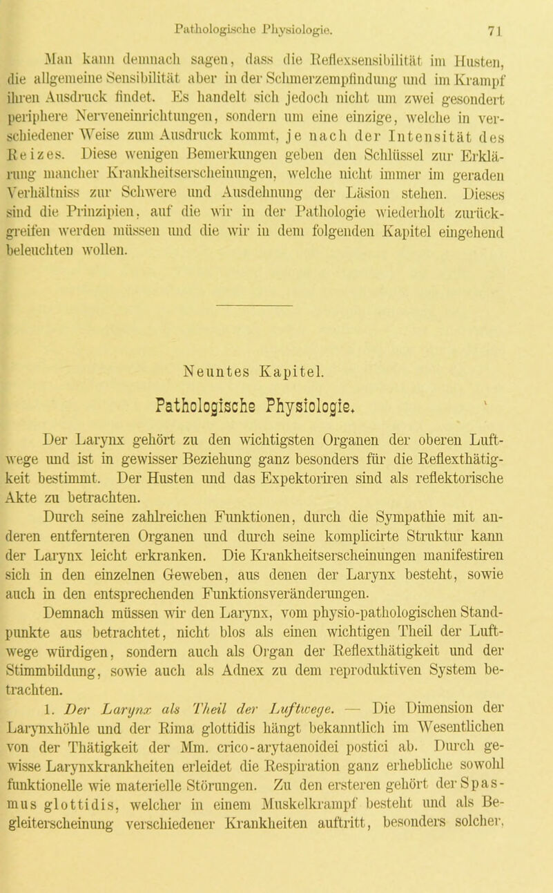 Man kann demnach sagen, dass die Reflexsensibilität im Husten, die allgemeine Sensibilität aber in der Sclimerzempflndung und im Krampf ihren Ausdruck findet. Es handelt sich jedoch nicht um zwei gesondert periphere Nerveneinrichtungen, sondern um eine einzige, welche in ver- schiedener Weise zum Ausdruck kommt, je nach der Intensität des Reizes. Diese wenigen Bemerkungen geben den Schlüssel zur Erklä- rung mancher Krankheitserscheinungen, welche nicht immer im geraden Verhältniss zur Schwere und Ausdehnung der Läsion stehen. Dieses sind die Prinzipien. auf die wir in der Pathologie wiederholt zurück- greifen werden müssen und die wir in dem folgenden Kapitel eingehend beleuchten wollen. Neuntes Kapitel. Pathologische Physiologie» Der Larynx gehört zu den wichtigsten Organen der oberen Luft- wege imd ist in gewisser Beziehung ganz besonders für die Reflexthätig- keit bestimmt. Der Husten und das Expektoriren sind als reflektorische Akte zu betrachten. Durch seine zahlreichen Funktionen, durch die Sympathie mit an- deren entfernteren Organen und durch seine komplichte Struktur kann der Larynx leicht erkranken. Die Krankheitserscheinungen manifestiren sich in den einzelnen Geweben, aus denen der Larynx besteht, sowie auch in den entsprechenden Funktionsveränderungen. Demnach müssen wir den Larynx, vom physio-pathologischen Stand- punkte aus betrachtet, nicht blos als einen wichtigen Theil der Luft- wege würdigen, sondern auch als Organ der Reflexthätigkeit und der Stimmbildung, sowie auch als Adnex zu dem reproduktiven System be- trachten. 1. I)e>' Larynx als Theil der Luftwege. — Die Dimension der Larynxhühle und der Rima glottidis hängt bekanntlich im Wesentlichen von der Thätigkeit der Mm. crico-arytaenoidei postici ab. Durch ge- wisse Larynxkrankheiten erleidet die Respiration ganz erhebliche sowohl funktionelle wie materielle Störungen. Zu den ersteren gehört der Spas- mus glottidis, welcher in einem Muskelkrampf besteht und als Be- gleiterscheinung verschiedener Krankheiten auftritt, besonders solcher.