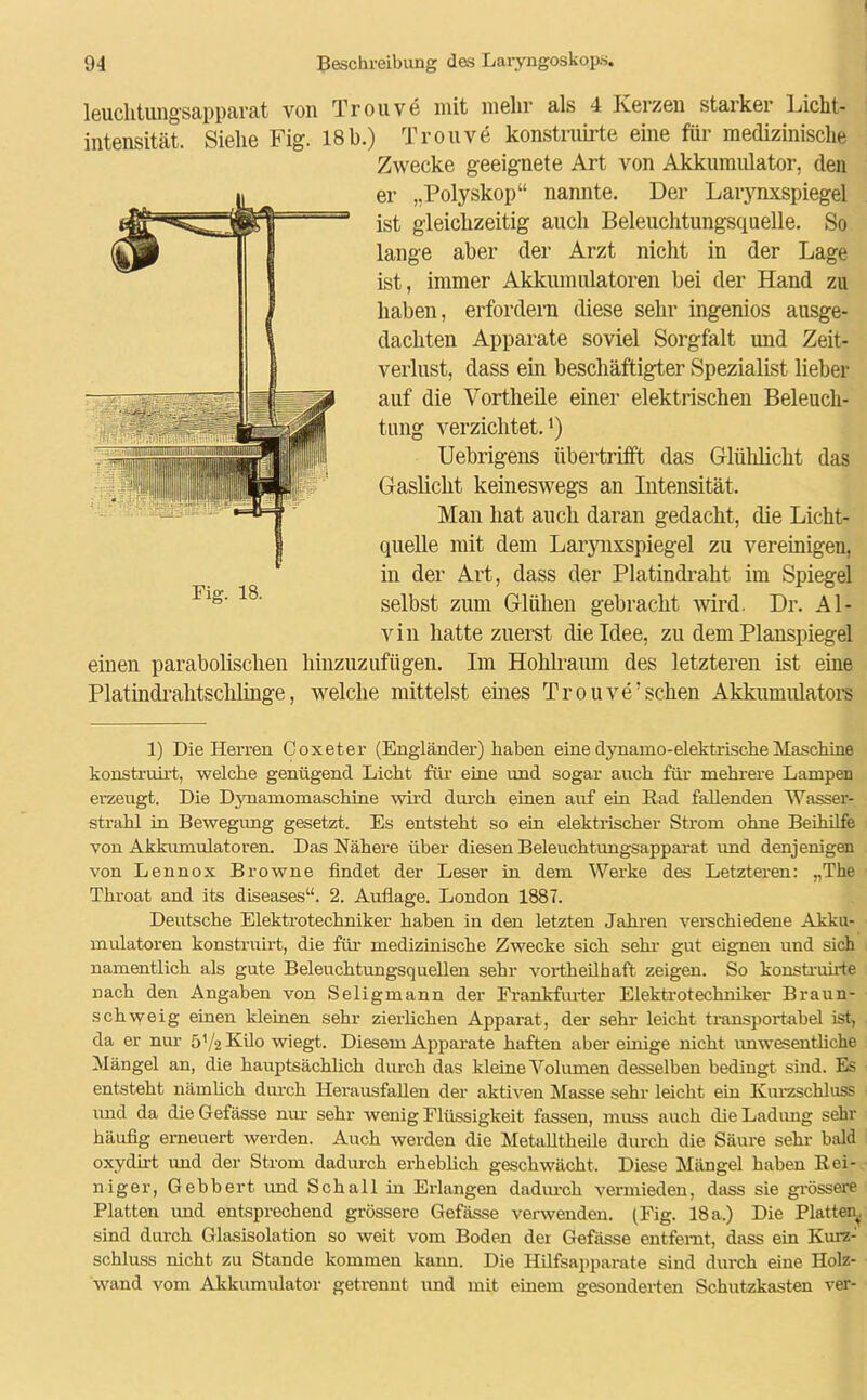 leuclitungsapparat von Trouve mit mehr als 4 Kerzen starker Licht- intensität. Siehe Fig. 18b.) Trouve konstruirte eine für medizinische Zwecke geeignete Art von Akkumulator, den er „Polyskop“ nannte. Der Larynxspiegel ist gleichzeitig auch Beleuchtungsquelle. So lange aber der Arzt nicht in der Lage ist, immer Akkumulatoren bei der Hand zu haben, erfordern diese sehr ingeniös ausge- dachten Apparate soviel Sorgfalt und Zeit- verlust, dass ein beschäftigter Spezialist lieber auf die Vortheile einer elektrischen Beleuch- tung verzichtet.l) Uebrigens übertrifft das Glülilicht das Gaslicht keineswegs an Intensität. Man hat auch daran gedacht, die Licht- quelle mit dem Larynxspiegel zu vereinigen, in der Art, dass der Platindraht im Spiegel selbst zum Glühen gebracht wird. Dr. Al- vin hatte zuerst die Idee, zu dem Planspiegel einen parabolischen hinzuzufügen. Im Hohlraum des letzteren ist eine Platindrahtschlinge, welche mittelst eines Trouve’sehen Akkumulators 1) Die Herren Coxeter (Engländer) haben eine dynamo-elektrische Maschine konstruirt, welche genügend Licht für- eine und sogar auch für mehrere Lampen erzeugt. Die Dynamomaschine wird durch einen auf ein Rad fallenden Wasser- strahl in Bewegung gesetzt. Es entsteht so ein elektrischer Strom ohne Beihilfe von Akkumulatoren. Das Nähere über diesen Beleuchtungsapparat und denjenigen von Lennox Browne findet der Leser in dem Werke des Letzteren: „The Throat and its diseases“. 2. Auflage. London 1887. Deutsche Elektrotechniker haben in den letzten Jahren verschiedene Akku- mulatoren konstruirt, die für medizinische Zwecke sich sehr gut eignen und sich namentlich als gute Beleuchtungsquellen sehr vortheilhaft zeigen. So konstruirte nach den Angaben von Seligmann der Frankfurter Elektrotechniker Braun- schweig einen kleinen sehr zierlichen Apparat , der sehr leicht transportabel ist, da er nur 5'/2 Kilo wiegt. Diesem Apparate haften aber einige nicht unwesentliche Mängel an, die hauptsächlich durch das kleine Volumen desselben bedingt sind. Es entsteht nämlich durch Herausfallen der aktiven Masse sehr leicht ein Kurzschluss imd da die Gefässe nur sehr wenig Flüssigkeit fassen, muss auch die Ladimg sehr häufig erneuert werden. Auch werden die Metafltheile durch die Säure sehr bald oxydirt und der Strom dadurch erheblich geschwächt. Diese Mängel haben Rei- niger, Gebbert und Schall in Erlangen dadurch vermieden, dass sie grössere Platten und entsprechend grössere Gefässe verwenden. (Fig. 18 a.) Die Platten^, sind durch Glasisolation so weit vom Boden der Gefässe entfernt, dass ein Kurz- schluss nicht zu Stande kommen kann. Die Hilfsapparate sind durch eine Holz- wand vom Akkumulator getrennt und mit einem gesonderten Schutzkasten ver-