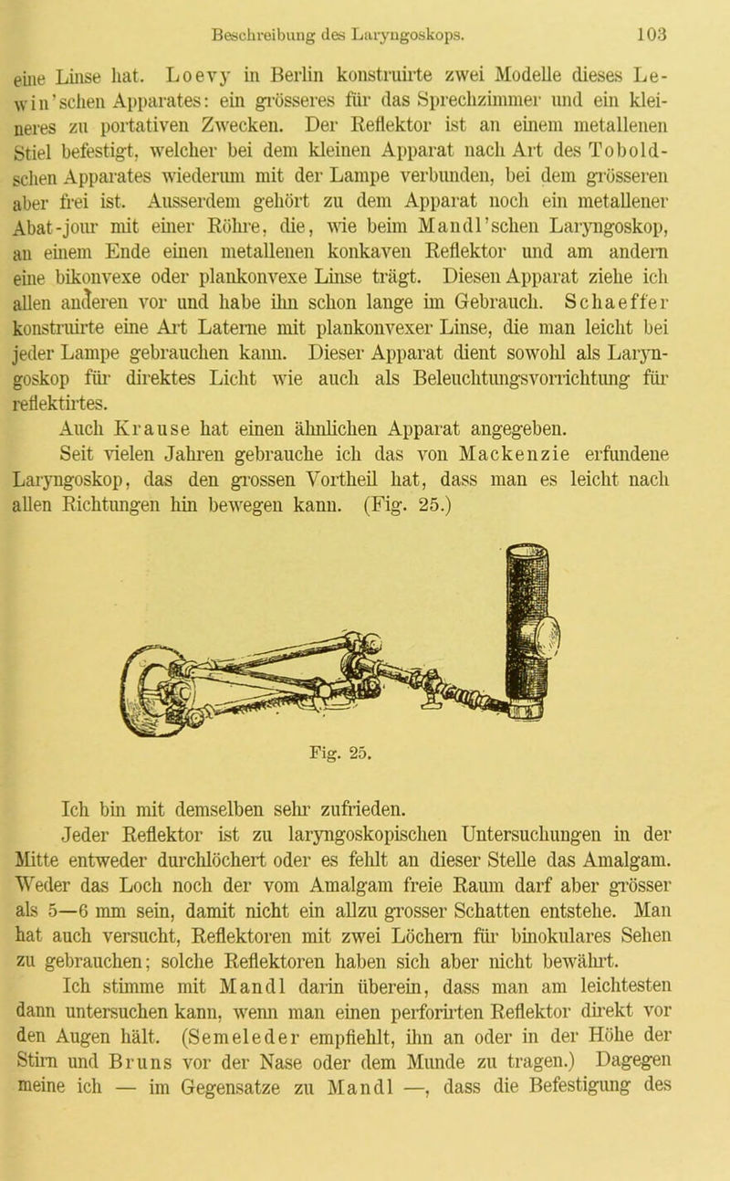 eine Linse hat. Loevy in Berlin konstruiite zwei Modelle dieses Le- w i n ’ sehen Apparates: ein grösseres für das Sprechzimmer und ein klei- neres zu portativen Zwecken. Der Reflektor ist an einem metallenen Stiel befestigt, welcher bei dem kleinen Apparat nach Art des To bol d- sclien Apparates wiederum mit der Lampe verbunden, bei dem grösseren aber frei ist. Ausserdem gehört zu dem Apparat noch ein metallener Abat-jour mit einer Röhre, die, wie beim Mandl’schen Laryngoskop, an einem Ende einen metallenen konkaven Reflektor und am andern eine bikonvexe oder plankonvexe Linse trägt. Diesen Apparat ziehe ich allen anderen vor und habe ihn schon lange im Gebrauch. Schaeffer konstruirte eine Art Laterne mit plankonvexer Linse, die man leicht bei jeder Lampe gebrauchen kann. Dieser Apparat dient sowolil als Laryn- goskop für direktes Licht wie auch als Beleuchtungsvorrichtung für reflektirtes. Auch Krause hat eineu ähnlichen Apparat angegeben. Seit vielen Jahren gebrauche ich das von Mackenzie erfundene Laryngoskop, das den grossen Vortheil hat, dass man es leicht nach allen Richtungen hin bewegen kann. (Fig. 25.) Fig. 25. Ich bin mit demselben sehr zufrieden. Jeder Reflektor ist zu laryngoskopischen Untersuchungen in der Mitte entweder durchlöchert oder es fehlt an dieser Stelle das Amalgam. Weder das Loch noch der vom Amalgam freie Raum darf aber grösser als 5—6 mm sein, damit nicht ein allzu grosser Schatten entstehe. Man hat auch versucht, Reflektoren mit zwei Löchern für binokulares Sehen zu gebrauchen; solche Reflektoren haben sich aber nicht bewährt. Ich stimme mit Mandl darin überein, dass man am leichtesten dann untersuchen kann, wenn man einen perforirten Reflektor direkt vor den Augen hält. (Semeleder empfiehlt, ihn an oder in der Höhe der Stirn und Bruns vor der Nase oder dem Munde zu tragen.) Dagegen meine ich — im Gegensätze zu Mandl —, dass die Befestigung des