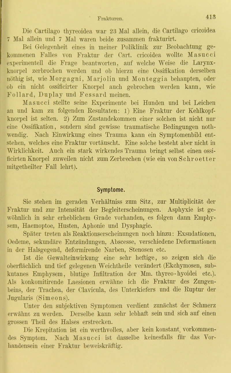 Die Cartilago thyreoidea war 23 Mal allein, die Cartilago cricoidea 7 Mal allein und 7 Mal waren beide zusammen frakturirt. Bei Gelegenheit eines in meiner Poliklinik zur Beobachtung ge- kommenen Falles von Fraktur der Part, cricoidea wollte Masucci experimentell die Frage beantworten, auf welche Weise die Larynx- knorpel zerbrochen werden und ob hierzu eine Ossifikation derselben nüthig ist, wie Morgagni, Marjolin und Monteggia behaupten, oder ob ein nicht ossificirter Knorpel auch gebrochen werden kann, wie Follard, Duplay und Fessard meinen. Masucci stellte seine Experimente bei Hunden und bei Leichen an und kam zu folgenden Resultaten: 1) Eine Fraktur der Kehlkopf- knorpel ist selten. 2) Zum Zustandekommen einer solchen ist nicht nur eine Ossifikation, sondern sind gewisse traumatische Bedingungen noth- wenclig. Nach Einwirkung eines Trauma kann ein Symptomenbild ent- stehen, welches eine Fraktur vortäuscht. Eine solche besteht aber nicht in Wirkliclikeit. Auch ein stark wirkendes Trauma bringt selbst einen ossi- ficirten Knorpel zuweilen nicht zum Zerbrechen (wie ein von Schroetter mitgetheilter Fall lehrt). Symptome. Sie stehen im geraden Verhältniss zum Sitz, zur Multiplicität der Fraktur und zur Intensität der Begleiterscheinungen. Asphyxie ist ge- wöhnlich in sehr erheblichem Grade vorhanden, es folgen dann Emphy- sem, Haemoptoe, Husten, Aphonie und Dysphagie. Später treten als Reaktionserscheinungen noch hinzu: Exsudationen, Oedeme, Sekundäre Entzündungen, Abscesse, verschiedene Deformationen in der Halsgegend, deformirende Narben, Stenosen etc. Ist die Gewalteinwirkung eine sehr heftige, so zeigen sich die oberflächlich und tief gelegenen Weichtheile verändert (Ekchymosen, sub- kutanes Emphysem, blutige Infiltration der Mm. thyreo-hyoidei etc.). Als konkomitirende Laesionen erwähne ich die Fraktur des Zungen- beins, der Trachea, der Clavicula, des Unterkiefers und die Ruptur der Jugularis (Simeons). Unter den subjektiven Symptomen verdient zunächst der Schmerz erwähnt zu werden. Derselbe kami sein' lebhaft sein und sich auf einen grossen Theil des Halses erstrecken. Die Krepitation ist ein werthvolles, aber kein konstant, vorkommen- des Symptom. Nach Masucci ist dasselbe keinesfalls für das Vor- handensein einer Fraktur beweiskräftig.