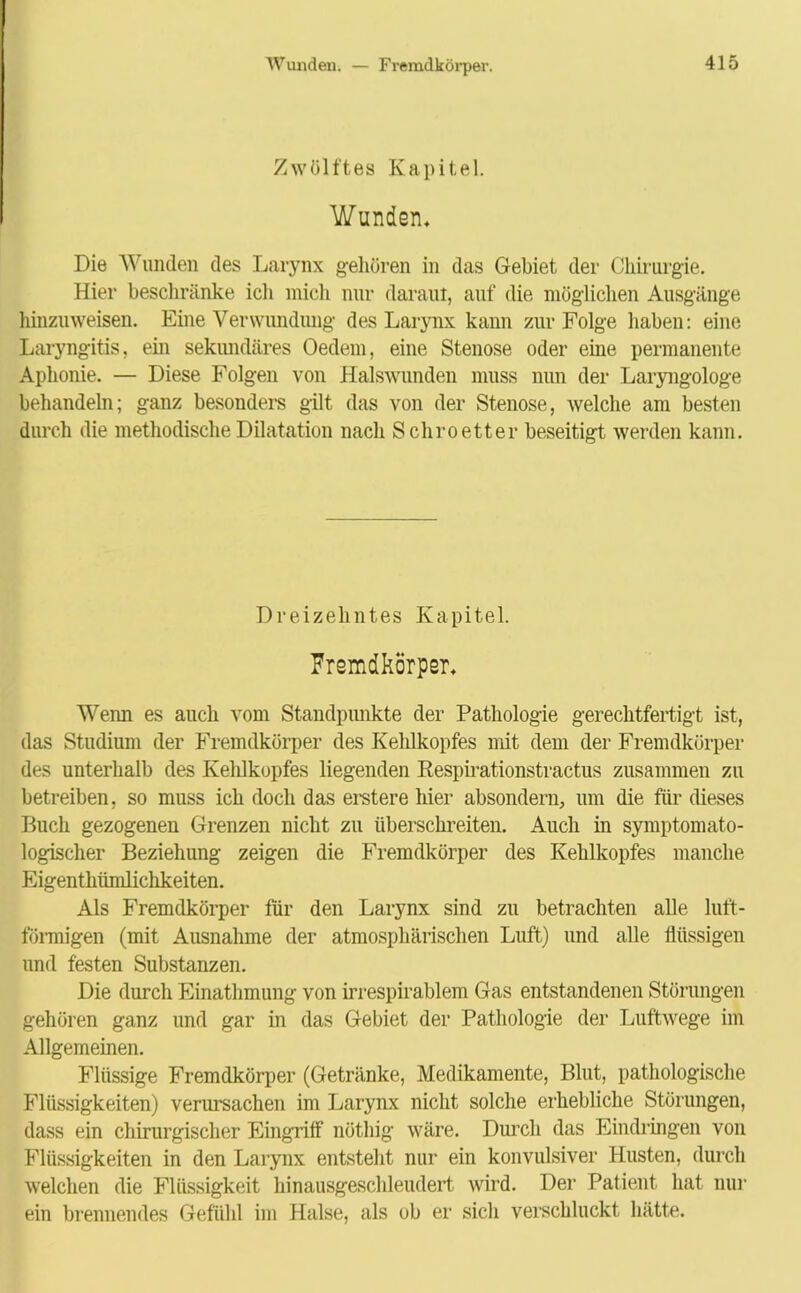 Wunden. — Fremdkörper. Zwölftes Kapitel. Wunden, Die Wunden des Larynx gehören in das Gebiet der Chirurgie. Hier beschränke ich mich nur daraut, auf die möglichen Ausgänge hinzuweisen. Eine Verwundung des Larynx kann zur Folge haben: eine Laryngitis, ein sekundäres Oedem, eine Stenose oder eine permanente Aphonie. — Diese Folgen von Halswunden muss nun der Laryngologe behandeln; ganz besonders gilt das von der Stenose, welche am besten durch die methodische Dilatation nach Schroetter beseitigt werden kann. Dreizehntes Kapitel. Fremdkörper, Wenn es auch vom Standpunkte der Pathologie gerechtfertigt ist, das Studium der Fremdkörper des Kehlkopfes mit dem der Fremdkörper des unterhalb des Kehlkopfes liegenden Respirationstractus zusammen zu betreiben, so muss ich doch das erstere hier absondern, um die für dieses Buch gezogenen Grenzen nicht zu überschreiten. Auch in Symptom ato- logischer Beziehung zeigen die Fremdkörper des Kehlkopfes manche Eigenthümlichkeiten. Als Fremdkörper für den Larynx sind zu betrachten alle luft- förmigen (mit Ausnahme der atmosphärischen Luft) und alle flüssigen und festen Substanzen. Die durch Einathmung von irrespirablem Gas entstandenen Störungen gehören ganz und gar in das Gebiet der Pathologie der Luftwege im Allgemeinen. Flüssige Fremdkörper (Getränke, Medikamente, Blut, pathologische Flüssigkeiten) verursachen im Larynx nicht solche erhebliche Störungen, dass ein chirurgischer Eingriff nöthig wäre. Durch das Eindringen von Flüssigkeiten in den Larynx entsteht nur ein konvulsiver Husten, durch welchen die Flüssigkeit hinausgeschleudert wird. Der Patient hat nur ein brennendes Gefühl im Halse, als ob er sich verschluckt hätte.