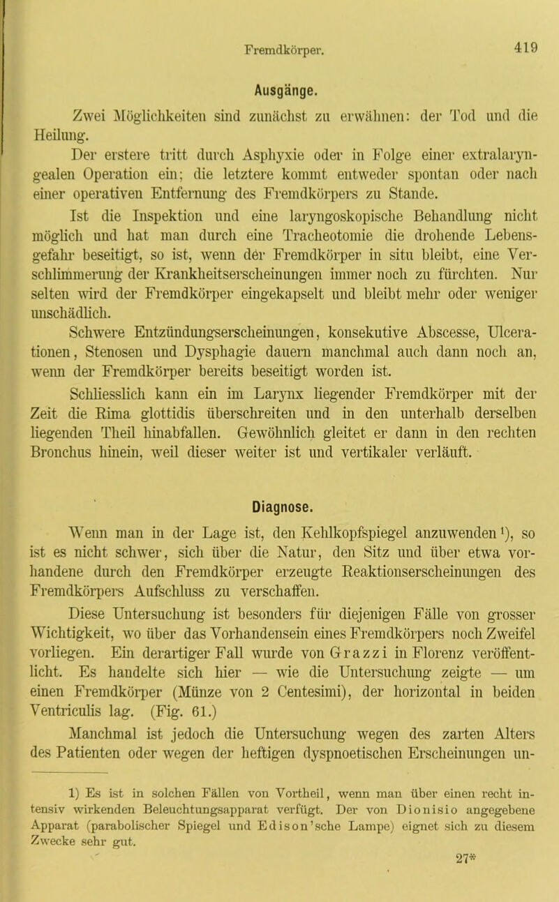 Ausgänge. Zwei Möglichkeiten sind zunächst zu erwähnen: der Tod und die Heilung. Der erstere tritt durch Asphyxie oder in Folge einer extralaryn- gealen Operation ein; die letztere kommt entweder spontan oder nach einer operativen Entfernung des Fremdkörpers zu Stande. Ist die Inspektion und eine laryngoskopische Behandlung nicht, möglich und hat man durch eine Tracheotomie die drohende Lebens- gefahr beseitigt, so ist, wenn der Fremdkörper in situ bleibt, eine Ver- schlimmerung der Krankheitserscheinungen immer noch zu fürchten. Nur selten wird der Fremdkörper eingekapselt und bleibt mehr oder weniger unschädlich. Schwere Entzündungserscheinungen, konsekutive Abscesse, Ulcera- tionen, Stenosen und Dysphagie dauern manchmal auch dann noch an, wenn der Fremdkörper bereits beseitigt worden ist. Schliesslich kann ein im Larynx liegender Fremdkörper mit der Zeit die Rima glottidis überschreiten und in den unterhalb derselben liegenden Theil hinabfallen. Gewöhnlich gleitet er dann in den rechten Bronchus hinein, weil dieser weiter ist und vertikaler verläuft. Diagnose. Wenn man in der Lage ist, den Kehlkopfspiegel anzuwenden'), so ist es nicht schwer, sich über die Natur, den Sitz und über etwa vor- handene durch den Fremdkörper erzeugte Reaktionserscheinungen des Fremdkörpere Aufschluss zu verschaffen. Diese Untersuchung ist besonders für diejenigen Fälle von grosser Wichtigkeit, wo über das Vorhandensein eines Fremdkörpers noch Zweifel vorliegen. Ein derartiger Fall wurde vonGrazzi in Florenz veröffent- licht. Es haudelte sich hier — wie die Untersuchung zeigte — um einen Fremdkörper (Münze von 2 Centesimi), der horizontal in beiden Ventriculis lag. (Fig. 61.) Manchmal ist jedoch die Untersuchung wegen des zarten Altere des Patienten oder wegen der heftigen dyspnoetischen Erscheinungen un- 1) Es ist in solchen Fällen von Vortheil, wenn man über einen recht in- tensiv wirkenden Beleuchtungsapparat verfügt. Der von Dionisio angegebene Apparat (parabolischer Spiegel und Edison'sehe Lampe) eignet sich zu diesem Zwecke sehr gut. 27*