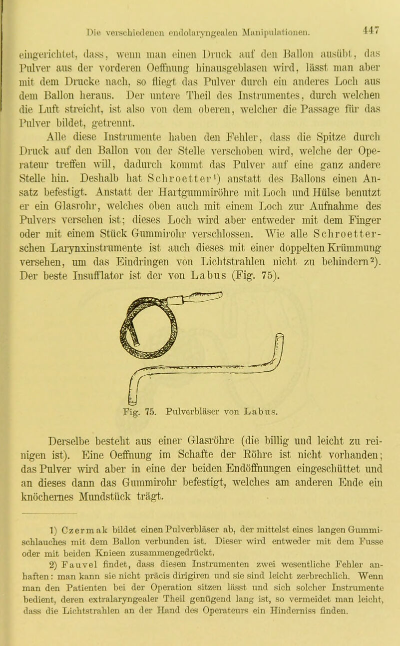 147 eingerichtet, dass, wenn man einen Druck auf den Ballon ausübt,, das Pulver aus der vorderen Oeffnung hinausgeblasen wird, lässt man aber mit dem Drucke nach, so fliegt das Pulver durch ein anderes Loch aus dem Ballon heraus. Der untere Theil des Instrumentes, durch welchen die Luft streicht, ist also von dem oberen, welcher die Passage für das Pulver bildet, getrennt. Alle diese Instrumente haben den Fehler, dass die Spitze durch Druck auf den Ballon von der Stelle verschoben wird, welche der Ope- rateur treffen will, dadurch kommt das Pulver auf eine ganz andere Stelle hin. Deshalb hat Schroetter1) anstatt des Ballons einen An- satz befestigt. Anstatt der Hartgummiröhre mit Loch und Hülse benutzt er ein Glasrohr, welches oben auch mit einem Loch zur Aufnahme des Pulvers versehen ist; dieses Loch wird aber entweder mit dem Finger oder mit einem Stück Gummirohr verschlossen. Wie alle Schroetter- sehen Larynxinstrumente ist auch dieses mit einer doppelten Krümmung versehen, uni das Eindringen von Lichtstrahlen nicht zu behindern2). Der beste Insufflator ist der von Labus (Fig. 75). Fig. 75. Pulverbläser von Labus. Derselbe besteht aus einer Glasröhre (die billig und leicht zu rei- nigen ist). Eine Oeffnung im Schafte der Röhre ist nicht vorhanden; das Pulver wird aber in eine der beiden Endöffnungen eingeschüttet und an dieses dann das Gummirohr befestigt,, welches am anderen Ende ein knöchernes Mundstück trägt. 1) Czermak bildet einen Pulverbläser ab, der mittelst eines langen Gummi- schlauches mit dem Ballon verbunden ist. Dieser wird entweder mit dem Fasse oder mit beiden Knieen zusammengedrückt. 2) Fauvel findet, dass diesen Instrumenten zwei wesentliche Fehler an- haften: man kann sie nicht präcis dirigiren und sie sind leicht zerbrechlich. Wenn man den Patienten hei der Operation sitzen lässt und sich solcher Instrumente bedient, deren extralaryngealer Theil genügend lang ist, so vermeidet man leicht, dass die Lichtstrahlen an der Hand des Operateurs ein Hindern iss finden.