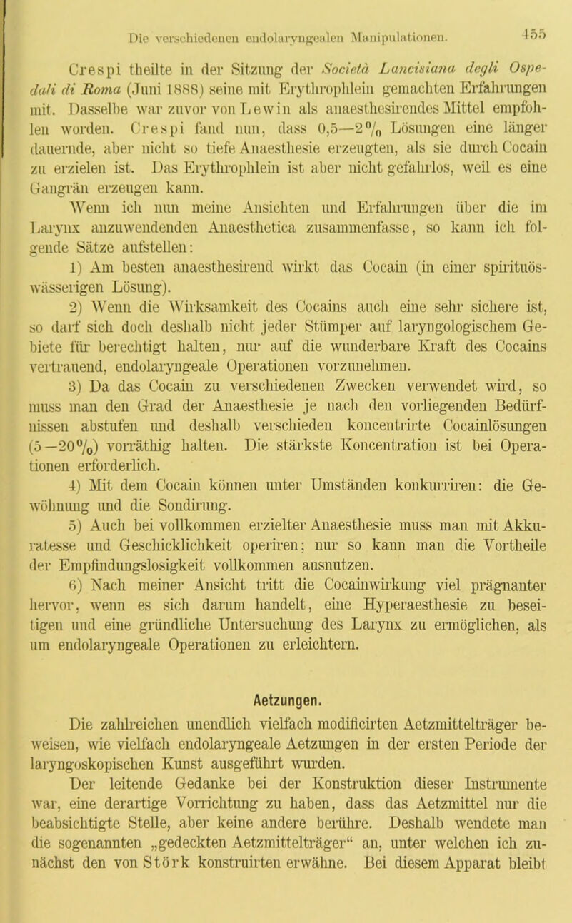 Crespi theilte in der Sitzung der Societä Lancisiana degli Ospe- dali di Roma (Juni 1888) seine mit Erythrophlein gemachten Erfahrungen mit. Dasselbe war zuvor von Lewin als anaesthesirendes Mittel empfoh- len worden. Crespi fand nun, dass 0,5—2% Lösungen eine länger dauernde, aber nicht so tiefe Anaesthesie erzeugten, als sie durch Cocain zu erzielen ist. Das Erythrophlein ist aber nicht gefahrlos, weil es eine Gangrän erzeugen kann. Wenn ich nun meine Ansichten und Erfahrungen über die im Larynx anzuwendenden Anaesthetica zusammenfasse, so kann ich fol- gende Sätze aufstellen: 1) Am besten anaesthesirend wirkt das Cocain (in einer spirituös- wässerigen Lösung). 2) Wenn die Wirksamkeit des Cocains auch eine sehr sichere ist, so darf sich doch deshalb nicht jeder Stümper auf laryngologischem Ge- biete für berechtigt halten, nur auf die wunderbare Kraft des Cocains vertrauend, endolaryngeale Operationen vorzunelnnen. 3) Da das Cocain zu verschiedenen Zwecken verwendet wird, so muss man den Grad der Anaesthesie je nach den vorliegenden Bedürf- nissen abstufen und deshalb verschieden koncentrirte Cocainlösungen (5—20%) vorräthig halten. Die stärkste Koncentration ist bei Opera- tionen erforderlich. 4) Mit dem Cocain können unter Umständen konkiuriren: die Ge- wöhnung und die Sondirimg. 5) Auch bei vollkommen erzielter Anaesthesie muss man mit Akku- ratesse und Geschicklichkeit operiren; nur so kann man die Vortheile der Empfindungslosigkeit vollkommen ausnutzen. 6) Nach meiner Ansicht tritt die Cocainwirkung viel prägnanter hervor, wenn es sich darum handelt, eine Hyperaesthesie zu besei- tigen und eine gründliche Untersuchung des Larynx zu ermöglichen, als um endolaryngeale Operationen zu erleichtern. Aetzungen. Die zahlreichen unendlich vielfach modificirten Aetzmittelträger be- weisen, wie vielfach endolaryngeale Aetzungen in der ersten Periode der laryngoskopischen Kunst ausgeführt wurden. Der leitende Gedanke bei der Konstruktion dieser Instrumente war, eine derartige Vorrichtung zu haben, dass das Aetzmittel nur die beabsichtigte Stelle, aber keine andere berühre. Deshalb wendete man die sogenannten „gedeckten Aetzmittelträger“ an, unter welchen ich zu- nächst den vonStörk konstruirten erwähne. Bei diesem Apparat bleibt