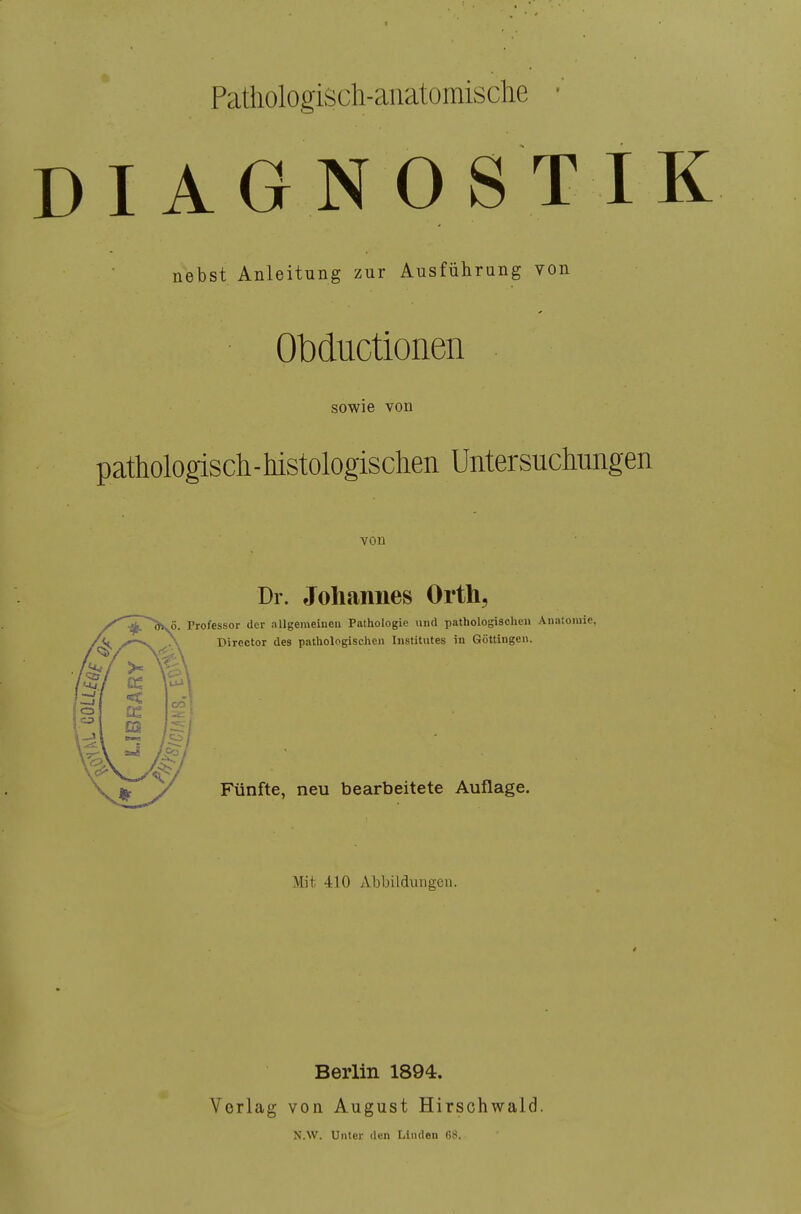 Pathologisch-anatomische IAGNOSTI nebst Anleitung zur Ausführung von Obductionen sowie von pathologisch - histologischen Untersuchungen von Dr. Johannes Orth, Professor der allgemeinen Pathologie und pathologische« Anatoiuie, Director des pathologischen Institutes in Göttingen. Fünfte, neu bearbeitete Auflage. Mit 410 Abbild\ingen. Berlin 1894. Verlag von August Hirschwald. N.W. Unter den Linden G8.