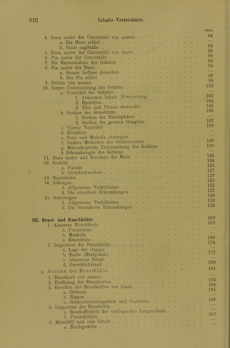 Seite 4. Dura raater der Convexität von aussen a. Die Haut selbst ~7 b. Sinus sagittalis , 5. Dura mater der Convexität von innen 86 6. Pia mater der Convexität 7. Die Heraiisnahine des Gehirns . 8. Pia mater der Basis ^ a. Grosse Gefässe derselben ~ b. Die Pia selbst 9. Gehirn von aussen Jr^ 10. Innere Untersuchung des Gehirns 1^ a. Venti-ikel des Gehirns 7~ 1. Abnormer Inhalt (Erweiterung) lUd 2. Ependym 104 3. Tela und Plexus chorioidei lUo b. Section des Grosshirns 106 1. Section der Hemisphären — 2. Section der grossen Ganglien 107 c. Vierter Ventrikel 108 d. Kleinhirn e. Pons und Medulla oblongata — f. Andere Methoden der Gchirnsection 109 g. Mikroskopische Untersuchung des Gehirns 110 h Erkrankungen des Gehirns  11. Dura mater und Knochen der Basis 12. Gesicht a. Parotis |^'^ b. Gesichtsknochen 13. Nasenhöhle 1^ 14. Sehorgan 1. Allgemeine Verhältnisse 2. Die einzelnen Erkrankungen 1^7 If). Gehörorgan 1,„ 1. Allgemeine Verhältnisse 2. Die besonderen Erkrankungen 1^^ III. Bl'ust- und Baudihölile 1^0 1. Aeussere Weichtheile a. Panniculus b. Muskeln ~ c. Brustdrüse 2. Inspection der Bauchhöhle _ a. Lage der Organe ^„ b. Farbe (Blutgehalt) c. Abnormer Inhalt . d. Zwerchfellstand 1^ 1 S1 a. Section der Brusthöhle , r . . . i<-x 1. Brustkorb von aussen ~ 2. Eröffnung des Brustkorbes f^^ 3. Knochen des Brustkorbes von innen a. Sternum b. Rippen c. Sternoclaviculargelenk und Clavicul;» 4. Inspection der Brusthöhle _ ~ a. Beschaifenheit der vorliegenden Lungenthejle b. Pleurahöhlen '• _ .5. Mittelfell und sein Inhalt _ a. Bindegewebe ■ ■ •