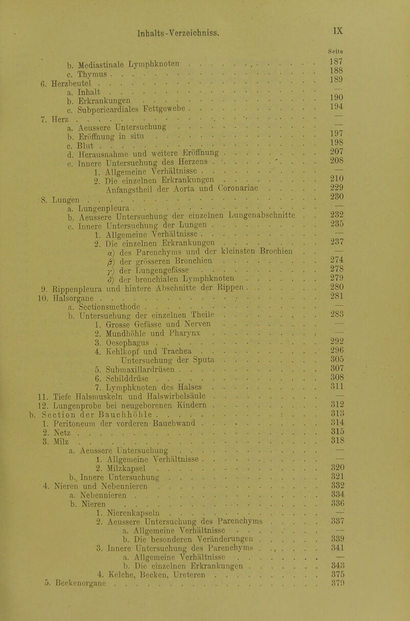 Seite b. Mediastinale Lymphknoten 187 c. Thymus |5« 6. Herzbeutel a. Inhalt . b. Erkrankungen e. Subpcricardiales Fettgewebe 7. Herz — a. Aeussere Untersuchung — b. Eröffnung in situ J^' c. Blut II?, d. Herausnahme und weitere Eröffnung 201 e. Innere Untersuchung des Herzens . ■ . . . 208 1. Allgemeine Verbältnisse — 2. Die einzelnen Erkrankungen 210 Anfangstheil der Aorta und Coronariae 229 8. Lungen a. Lungenpleura b. Aeussere Untersuchung der einzelnen Lungen abschnitte . . 232 c. Iimerc Untersuchung der Lungen 235 L Allgemeine A^erhältnisse . ■ • — 2. Die einzelnen Erkrankungen 237 a) des Parenchynis und der kleinsten Brochien . . — ß) der grösseren Bronchien 274 y) der Lungengefässe 278 S) der bronchialen Lymphknoten 279 9. E.ippenpleura und hintere Al)schnitte der Bippen 280 10. Halsorgane ; 281 a. Sectionsmethode b. Untersuchung der einzelnen Theile 283 1. Grosse Gefässe und Nerven — 2. Mundhöhle und Pharynx — 3. Oesophagus 292 4. Kehlkopf und Trachea 296 Untersuchung der Sputa 305 5. Submaxillardrüsen 307 6. Schilddrüse 308 7. Lymphknoten des Halses 311 11. Tiefe Halsmuskeln und Halswirbelsäule — 12. Lungenprobe bei neugeborenen Kindern 312 b. Section der Bauchhöhle -. . . . 313 1. Peritoneum der vorderen Bauchwand 314 2. Netz 315 3. Milz 318 a. Aeussere Untersuchung —■ 1. Allgemeine Verhältnisse — 2. Milzkapsel 320 b. . Innere Untersuchung 321 4. Nieren und Nebennieren 332 a. Nebennieren 334 b. Nieren 33G 1. Nierenkapseln — 2. Aeussere Untersuchung des Tarenchyms 337 a. Allgemeine Verhältnisse — b. Die besonderen Verändeiningen 339 3. Innere Untcr.suchung des l'arenchyms 341 a. Allgemeine Verhältnisse — Ii. Die einzelnen Erkrankungen 343 4. Kelche, Becken, Uretcrcn 375 5. Beckenorgane 379