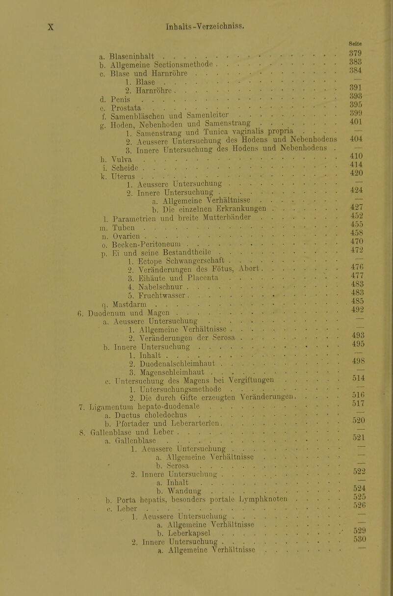 Seite a. Blascninhalt '^^^ b. Allgemeine Sectionsmethode c. Blase und Harnröhre 1- Blase - 2. Harnröhri! • d. Penis f -; c Prostata f. Samenbläschen und Samenleiter 399 g. Hoden, Nebenhoden und Samen.strang 4Ü1 1. Samenstrang und Tunica vaginalis propna .... — 2. Aeussere Untersuchung des Hodens und Nebenhodens 404 3' Innere Untersuchung des Hodens und Nebenhodens . — h. Vulva ^10 i. Scheide k. Uterus 1. Aeussere Untersuchung — 2. Innere Untersuchung *24 a. Allgemeine Verhältnisse — b. Die einzelnen Erkrankungen 427 1. Parametrien imd breite Mutterbänder 452 m. Tuben n. Ovarien ... 4oö 0. Becken-Peritoneuni j'^^ p. Ei und seine Bestandtheiie -i'^ 1. Ectope Schwangerschaft  2. Veränderungen des Fötus, Abort 470 3. Eihäute und Plaeonta • • ^77 4. Nabelschnur 5. Fruchtwasser r|. Mastdarm 6. Duodenum und Magen ^•-'•^ a. Aeussere Untersuchung 1. Allgemeine Verhältnisse ~ 2. Veränderungen der Serosa '^93 b. Innere Untersuchung 1- Inhalt • ■ - 2. Duodenalschleimhaut '^^'^ 3. Magenschleimhaut c. Untersuchung des Magens bei Vergii'tungcn ol4 1. Untersuchungsmetliode ,~ 2. Die durch Gifte erzeugten Veränderungen olU 7. Ligamentum hepato-duodenale a. Ductus choledochus ,77 b. l'fortader und Leberarterien 8. Gallenblase und Leber ~ a. Gallenblase '^'-^ 1. Aeussere Untersuchung a. Allgemeine Verhältnisse b. Serosa ~ 2. Innere Untersuchung ^2'- a. Inhalt ,77 b. Wandung b. Porta hepatis, besonders portale l/yraphknoten 525 lieber -''^ 1. Aeussere Untersuchung a. Allgemeine Verhältnisse ~ b. Leberkapsel ' ^29 2. Innere Untersuchung 530 a. Allgemeine Verhältnisse