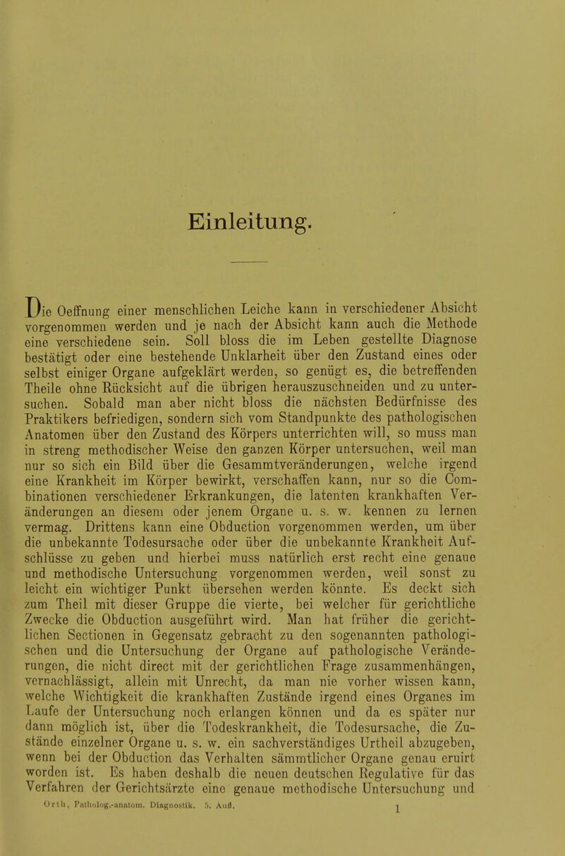 Einleitung. Die Oeffnung einer menschlichen Leiche kann in verschiedener Absicht vorgenommen werden und je nach der Absicht kann auch die Methode eine verschiedene sein. Soll bloss die im Leben gestellte Diagnose bestätigt oder eine bestehende Unklarheit über den Zustand eines oder selbst einiger Organe aufgeklärt werden, so genügt es, die betreffenden Theile ohne Rücksicht auf die übrigen herauszuschneiden und zu unter- suchen. Sobald man aber nicht bloss die nächsten Bedürfnisse des Praktikers befriedigen, sondern sich vom Standpunkte des pathologischen Anatomen über den Zustand des Körpers unterrichten will, so muss man in streng methodischer Weise den ganzen Körper untersuchen, weil man nur so sich ein Bild über die Gesammtveränderungen, welche irgend eine Krankheit im Körper bewirkt, verschaffen kann, nur so die Com- binationen verschiedener Erkrankungen, die latenten krankhaften Ver- änderungen an diesem oder jenem Organe u. s. w. kennen zu lernen vermag. Drittens kann eine Obduction vorgenommen werden, um über die unbekannte Todesursache oder über die unbekannte Krankheit Auf- schlüsse zu geben und hierbei muss natürlich erst recht eine genaue und methodische Untersuchung vorgenommen werden, weil sonst zu leicht ein wichtiger Punkt übersehen werden könnte. Es deckt sich zum Theil mit dieser Gruppe die vierte, bei welcher für gerichtliche Zwecke die Obduction ausgeführt wird. Man hat früher die gericht- lichen Sectionen in Gegensatz gebracht zu den sogenannten pathologi- schen und die Untersuchung der Organe auf pathologische Verände- rungen, die nicht direct mit der gerichtlichen Frage zusammenhängen, vernachlässigt, allein mit Unrecht, da man nie vorher wissen kann, welche Wichtigkeit die krankhaften Zustände irgend eines Orgaues im Laufe der Untersuchung noch erlangen können und da es später nur dann möglich ist, über die Todeskrankheit, die Todesursache, die Zu- stände einzelner Organe u. s. w. ein sachverständiges Urtheil abzugeben, wenn bei der Obduction das Verhalten säraratlicher Organe genau eruirt worden ist. Es haben deshalb die neuen deutschen Regulative für das Verfahren der Gerichtsärzte eine genaue methodische Untersuchung und