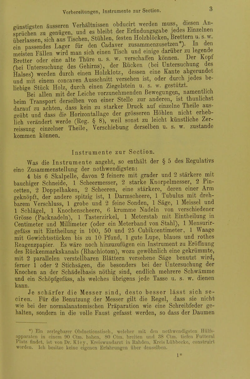 Vorbereitungen, Instrumente zur Section. eünstiffsten äusseren Verhältnissen obducirt werden muss diesen An- sprüchen zu genügen, und es bleibt der Erfindungsgabe jedes Emzelnen überlassen, sich aus Tischen, Stühlen, festen Holzblöcken Brettern u. s^w. ein passendes Lager für den Cadaver zusammenzusetzen ). in den meisten Fällen wird man sich einen Tisch und einige darüber zu legende Bretter oder eine alte Thüre u. s. w. verschaffen können. i)er Kopt Cbei Untersuchung des Gehirns), der Rücken (bei Untersuchung des Halses) werden durch einen Holzklotz, dessen eine Kante abgerundet und mit einem concaven Ausschnitt versehen ist, oder durch jedes be- liebige Stück Holz, durch einen Ziegelstem u s. w. gestutzt. Bei allen mit der Leiche vorzunehmenden Bewegungen, namentlich beim Transport derselben von einer SteUe zur anderen, ist thunhchst darauf zu achten, dass kein zu starker Druck auf emzelne Theile aus- geübt und dass die Horizontallage der grösseren Hohlen nicht erheb- lich verändert werde (Reg. § 8), weil sonst zu leicht künstliche Zer- reissung einzelner Theile, Verschiebung derselben u. s. w. zustande kommen können. Instrumente zur Section. Was die Instrumente angeht, so enthält der § 5 des Regulativs eine Zusammenstellung der nothwendigsten: 4 bis 6 Skalpelle, davon 2 feinere mit grader und 2 stärkere mit bauchiger Schneide, 1 Scheermesser, 2 starke Knorpelmesser, 2 Pin- cetten, 2 Doppelhaken, 2 Scheeren, eine stärkere, deren einer Arm geknöpft, der andere spitzig ist, 1 Darmscheere, 1 Tubulus mit dreh- barem Verschluss, 1 grobe und 2 feine Sonden, 1 Säge, 1 Meissel und 1 Schlägel, 1 Knochenscheere, 6 krumme Nadeln von verschiedener Grösse (Packnadeln), 1 Tasterzirkel, 1 Meterstab mit Eintheilung in Centimeter und Millimeter (oder ein Meterband von Stahl), 1 Mensurir- gefäss mit Eintheilung in 100, 50 und 25 Cubikcentimeter, 1 Waage mit Gewichtsstücken bis zu 10 Pfund, 1 gute Lupe, blaues und rothes Reagenzpapier. Es wäre noch hinzuzufügen ein Instrument zu Eröffnung des Rückenmarkskanals (Rhachiotom), wozu gewöhnlich eine gekrümnate, mit 2 parallelen verstellbaren Blättern versehene Säge benutzt wird, ferner 1 oder 2 Stichsägen, die besonders bei der Untersuchung der Knochen an der Schädelbasis nöthig sind, endlich mehrere Schwämme und ein Schöpfgefäss, als welches übrigens jede Tasse u. s. w. dienen kann. Je schärfer die Messer sind, desto besser lässt sich se- ciren. Für die Benutzung der Messer gilt die Regel, dass sie nicht wie bei der normalanatomischen Präparation wie eine Schreibfeder ge- halten, sondern in die volle Faust gefasst werden, so dass der Daumen *) Ein zerlegbarer Obductionstisch, welcher mit den nothwendigsten Hülfs- fipparatcn in einem 90 Ctm. hohen, 80 Ctm. breiten nnd 38 Ct.m. tiefen Futteral Platz findet, ist von Dr. Kley, Kroiswnndarzt in Rahden, Kreis Lübbecke, construirt ■worden. Ich besitze keine eigenen Erfahrungen über denselben. 1*